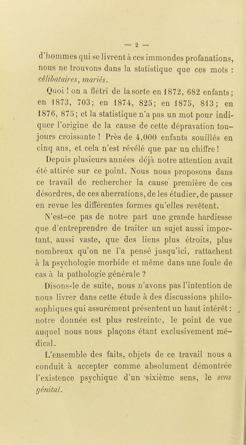 d'hommes qui se livrent à ces immondes profanations, nous ne trouvons dans la statistique que ces mots : célibataires^ mariés. Quoi ! on a flétri de la sorte en 1872, 682 enfants; en 1873, 703; en 1874, 825; en 1875, 813; en 1876, 875 ; et la statistique n'a pas un mot pour indi- quer l'origine de la cause de cette dépravation tou- jours croissante ! Près de 4,000 enfants souillés en cinq ans, et cela n'est révélé que par un chifi're ! Depuis plusieurs années déjà notre attention avait été attirée sur ce point. Nous nous proposons dans ce travail de rechercher la cause première de ces désordres, de ces aberrations, de les étudier, de passer en revue les différentes formes qu'elles revêtent. N'est-ce pas de notre part une grande hardiesse que d'entreprendre de traiter un sujet aussi impor- tant, aussi vaste, que des liens plus étroits, plus nombreux qu'on ne l'a pensé jusqu'ici, rattachent à la psychologie morbide et même dans une foule de cas à la pathologie générale ? Disons-le de suite, nous n'avons pas l'intention de nous livrer dans cette étude à des discussions philo- sophiques qui assurément présentent un haut intérêt : notre donnée est plus restreinte, le point de vue auquel nous nous plaçons étant exclusivement mé- dical. L'ensemble des faits, objets de ce travail nous a conduit à accepter comme absolument démontrée l'existence psychique d'un 'sixième sens, le sens génital.