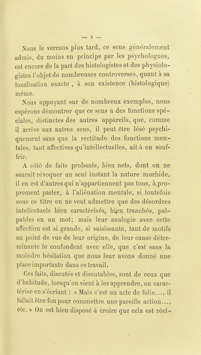 Nous le verrons plus tard, ce sens généralement admis, du moins en principe par les psychologues, est encore de la part des histologistes et des physiolo- gistes l'objet de nombreuses controverses, quant à sa localisation exacte , à son existence (histologique) même. Nous appuyant sur de nombreux exemples, nous espérons démontrer que ce sens a des fonctions spé- ciales, distinctes des autres appareils, que, comme il arrive aux autres sens, il peut être lésé psychi- quement sans que la rectitude des fonctions men- tales, tant affectives qu'intellectuelles, ait à en souf- frir. A côté de faits probants, bien nets, dont on ne saurait révoquer un seul instant la nature morbide, il en est d'autres qui n'appartiennent pas tous, à.pro- prement parler, à l'aliénation mentale, si toutefois sous ce titre on ne veut admettre que des désordres intellectuels bien caractérisés, bien tranchés^ pal- pables en un mot; mais leur analogie avec cette affection est si grande, si saisissante, tant de motifs au point de vue de leur origine, de leur cause déter- minante le confondent avec elle, que c'est sans la moindre hésitation que nous leur avons donné une place importante dans ce travail. Ces faits, discutés et discutables, sont de ceux que d'habitude, lorsqu'on vient à les apprendre, on carac- térise en s'écriant : « Mais c'est un acte de folie..., il fallait être fou pour commettre une pareille action..., etc. » On est bien disposé à croire que cela est réel-
