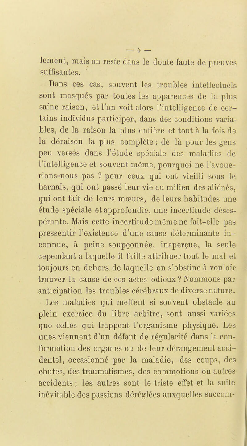 lement, mais on reste dans le doute faute de preuves suffisantes. Dans ces cas, souvent les troubles intellectuels sont masqués par toutes les apparences de la plus saine raison, et Ton voit alors l'intelligence de cer- tains individus participer, dans des conditions varia- bles, de la raison la plus entière et tout à la fois de la déraison la plus complète : de là pour les gens peu versés dans l'étude spéciale des maladies de l'intelligence et souvent même, pourquoi ne l'avoue- rions-nous pas ? pour ceux qui ont vieilli sous le harnais, qui ont passé leur vie au milieu des aliénés, qui ont fait de leurs mœurs, de leurs habitudes une étude spéciale et approfondie, une incertitude déses- pérante. Mais cette incertitude même ne fait-elle pas pressentir l'existence d'une cause déterminante in- connue, à peine soupçonnée, inaperçue, la seule cependant à laquelle il faille attribuer tout le mal et toujours en dehors de laquelle on s'obstine à vouloir trouver la cause de ces actes odieux ? Nommons par anticipation les troubles cérébraux de diverse nature. Les maladies qui mettent si souvent obstacle au plein exercice du libre arbitre, sont aussi variées que celles qui frappent l'organisme physique. Les unes viennent d'un défaut de régularité dans la con- formation des organes ou de leur dérangement acci- dentel, occasionné par la maladie, des coups, des chutes, des traumatismes, des commotions ou autres accidents; les autres sont le triste effet et la suite inévitable des passions déréglées auxquelles succom-
