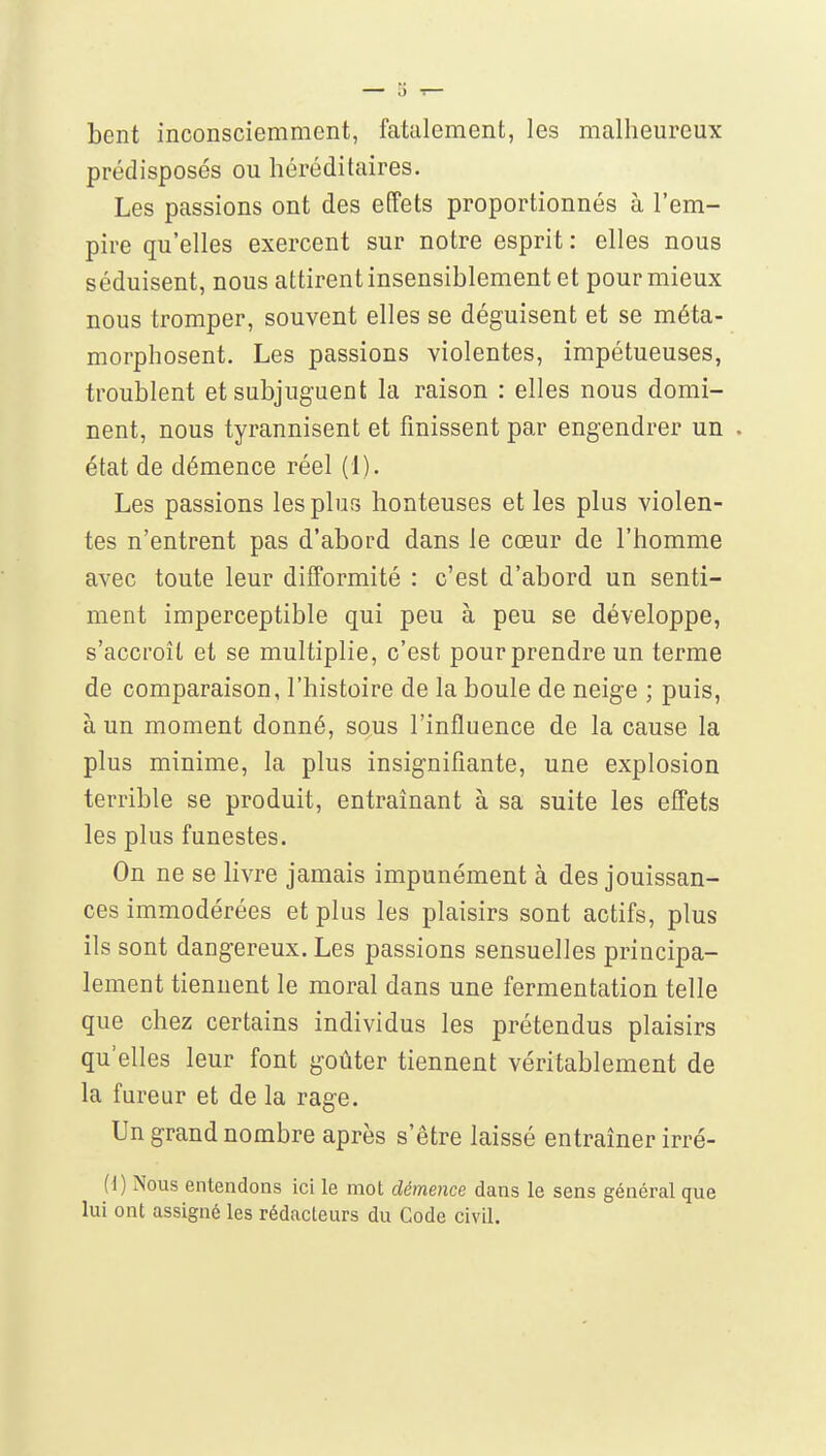 bent inconsciemment, fatalement, les malheureux prédisposés ou héréditaires. Les passions ont des effets proportionnés à l'em- pire qu'elles exercent sur notre esprit : elles nous séduisent, nous attirent insensiblement et pour mieux nous tromper, souvent elles se déguisent et se méta- morphosent. Les passions violentes, impétueuses, troublent et subjuguent la raison : elles nous domi- nent, nous tyrannisent et finissent par engendrer un état de démence réel (1). Les passions les plus honteuses et les plus violen- tes n'entrent pas d'abord dans le cœur de l'homme avec toute leur difformité : c'est d'abord un senti- ment imperceptible qui peu à peu se développe, s'accroît et se multiplie, c'est pour prendre un terme de comparaison, l'histoire de la boule de neige ; puis, à un moment donné, sous l'influence de la cause la plus minime, la plus insignifiante, une explosion terrible se produit, entraînant à sa suite les effets les plus funestes. On ne se livre jamais impunément à des jouissan- ces immodérées et plus les plaisirs sont actifs, plus ils sont dangereux. Les passions sensuelles principa- lement tiennent le moral dans une fermentation telle que chez certains individus les prétendus plaisirs qu'elles leur font goûter tiennent véritablement de la fureur et de la rage. Un grand nombre après s'être laissé entraîner irré- H) Nous entendons ici le mot démence dans le sens général que lui ont assigné les rédacteurs du Gode civil.