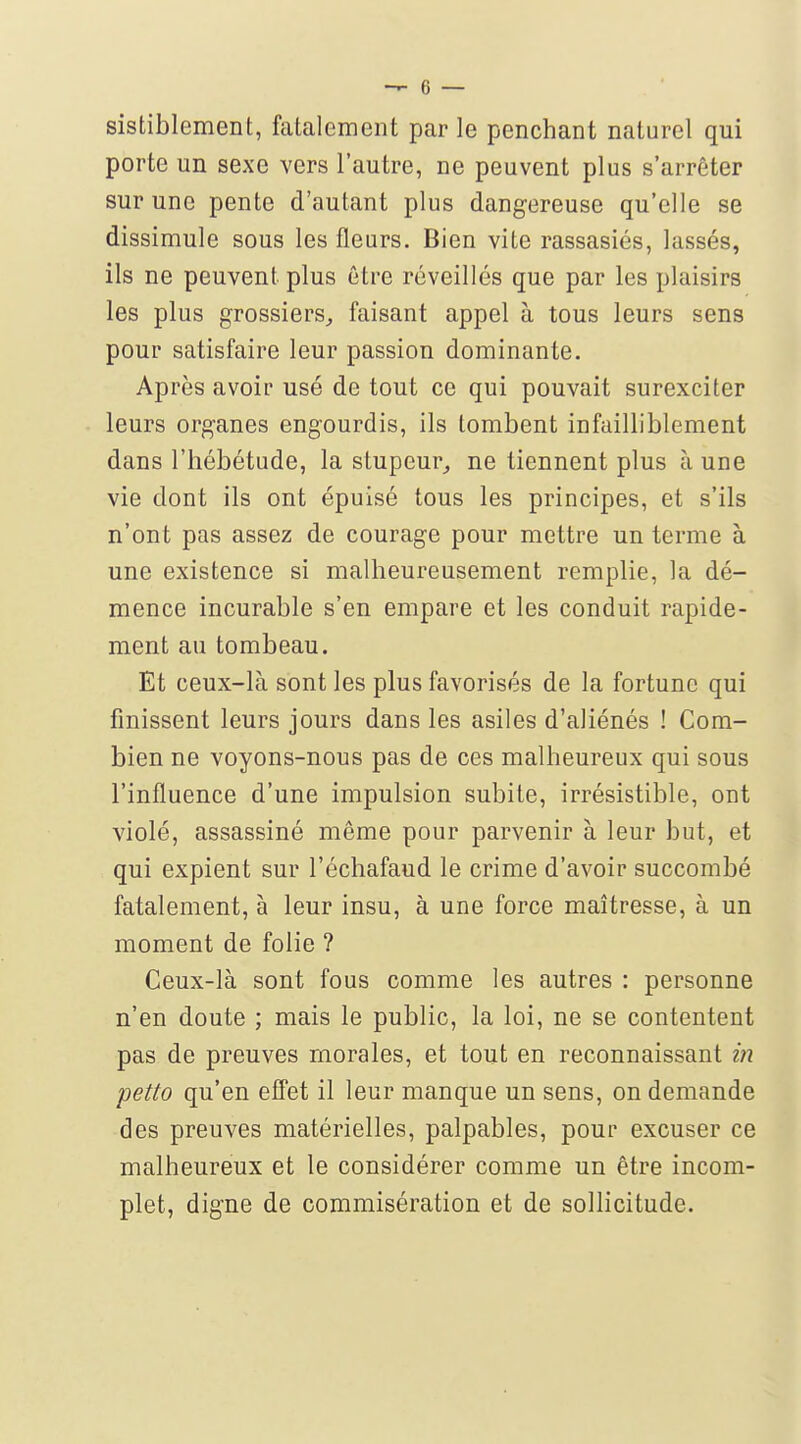 sistiblement, fatalement par le penchant naturel qui porte un sexe vers l'autre, ne peuvent plus s'arrêter sur une pente d'autant plus dangereuse qu'elle se dissimule sous les fleurs. Bien vite rassasiés, lassés, ils ne peuvent plus être réveillés que par les plaisirs les plus grossiers, faisant appel à tous leurs sens pour satisfaire leur passion dominante. Après avoir usé de tout ce qui pouvait surexciter leurs organes engourdis, ils tombent infailliblement dans l'hébétude, la stupeur,, ne tiennent plus à une vie dont ils ont épuisé tous les principes, et s'ils n'ont pas assez de courage pour mettre un terme à une existence si malheureusement remplie, la dé- mence incurable s'en empare et les conduit rapide- ment au tombeau. Et ceux-là sont les plus favorisés de la fortune qui finissent leurs jours dans les asiles d'aliénés ! Com- bien ne voyons-nous pas de ces malheureux qui sous l'influence d'une impulsion subite, irrésistible, ont violé, assassiné même pour parvenir à leur but, et qui expient sur l'échafaud le crime d'avoir succombé fatalement, à leur insu, à une force maîtresse, à un moment de folie ? Ceux-là sont fous comme les autres : personne n'en doute ; mais le public, la loi, ne se contentent pas de preuves morales, et tout en reconnaissant in petto qu'en effet il leur manque un sens, on demande des preuves matérielles, palpables, pour excuser ce malheureux et le considérer comme un être incom- plet, digne de commisération et de sollicitude.