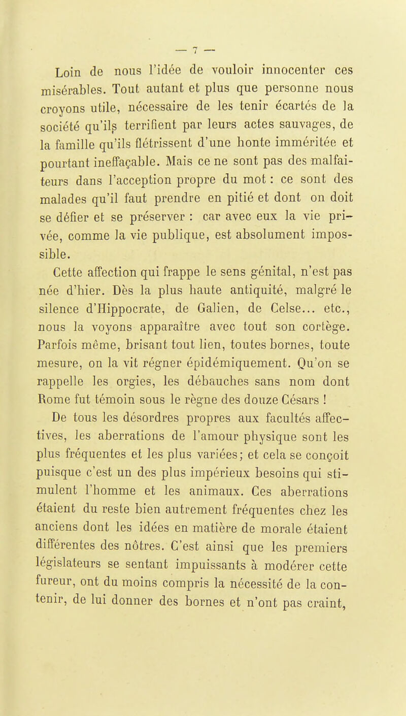 Loin de nous l'idée de vouloir innocenter ces misérables. Tout autant et plus que personne nous croyons utile, nécessaire de les tenir écartés de la société qu'ils terrifient par leurs actes sauvages, de la famille qu'ils flétrissent d'une honte imméritée et pourtant ineffaçable. Mais ce ne sont pas des malfai- teurs dans l'acception propre du mot : ce sont des malades qu'il faut prendre en pitié et dont on doit se défier et se préserver : car avec eux la vie pri- vée, comme la vie publique, est absolument impos- sible. Cette afl'ection qui frappe le sens génital, n'est pas née d'hier. Dès la plus haute antiquité, malgré le silence d'Hippocrate, de Galien, de Celse... etc., nous la voyons apparaître avec tout son cortège. Parfois même, brisant tout lien, toutes bornes, toute mesure, on la vit régner épidémiquement. Qu'on se rappelle les orgies, les débauches sans nom dont Rome fut témoin sous le règne des douze Césars ! De tous les désordres propres aux facultés affec- tives, les aberrations de l'amour physique sont les plus fréquentes et les plus variées; et cela se conçoit puisque c'est un des plus impérieux besoins qui sti- mulent l'homme et les animaux. Ces aberrations étaient du reste bien autrement fréquentes chez les anciens dont les idées en matière de morale étaient différentes des nôtres. C'est ainsi que les premiers législateurs se sentant impuissants à modérer cette fureur, ont du moins compris la nécessité de la con- tenir, de lui donner des bornes et n'ont pas craint,