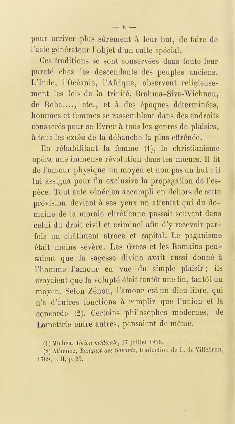 pour arriver plus sûrement à leur but, de faire de l'acte générateur l'objet d'un culte spécial. Ces traditions se sont conservées dans toute leur pureté chez les descendants des peuples anciens. L'Inde, l'Océanie, l'Afrique, observent religieuse- ment les lois de la trinité, Brahma-Siva-Wichnou, de Roha....^ etc., et à des époques déterminées, hommes et femmes se rassemblent dans des endroits consacrés pour se livrer à tous les genres de plaisirs, à tous les excès de la débauche la plus effrénée. En réhabilitant la femme (1), le christianisme opéra une immense révolution dans les mœurs. Il fit de l'amour physique un moyen et non pas un but : il lui assigna pour fin exclusive la propagation de l'es- pèce. Tout acte vénérien accompli en dehors de cette prévision devient à ses yeux un attentat qui du do- maine de la morale chrétienne passait souvent dans celui du droit civil et criminel afin d'y recevoir par- fois un châtiment atroce et capital. Le paganisme était moins sévère. Les Grecs et les Romains pen- saient que la sagesse divine avait aussi donné à riiomme l'amour en vue du simple plaisir; ils croyaient que la volupté était tantôt une fin, tantôt un moyen. Selon Zénon, l'amour est un dieu libre, qui n'a d'autres fonctions à remplir que l'union et la concorde (2). Certains philosophes modernes, de Lamettrie entre autres, pensaient de même. (1) Michea, Union médicale, 17 juillet 1849. (2) Athénée, Banquet des Savants, traduction de L. de Villebrun, 1789, t. II, p. 22.