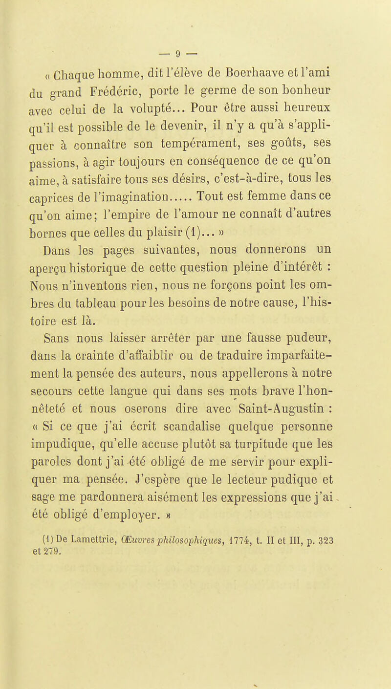 « Chaque homme, dit l'élève de Boerhaave et l'ami du grand Frédéric, porte le germe de son bonheur avec celui de la volupté... Pour être aussi heureux qu'il est possible de le devenir, il n'y a qu'à s'appli- quer à connaître son tempérament, ses goûts, ses passions, à agir toujours en conséquence de ce qu'on aime, à satisfaire tous ses désirs, c'est-à-dire, tous les caprices de l'imagination Tout est femme dans ce qu'on aime; l'empire de l'amour ne connaît d'autres bornes que celles du plaisir (1)... » Dans les pages suivantes, nous donnerons un aperçu historique de cette question pleine d'intérêt : Nous n'inventons rien, nous ne forçons point les om- bres du tableau pour les besoins de notre cause, l'his- toire est là. Sans nous laisser arrêter par une fausse pudeur, dans la crainte d'ajffaiblir ou de traduire imparfaite- ment la pensée des auteurs, nous appellerons à notre secours cette langue qui dans ses mots brave l'hon- nêteté et nous oserons dire avec Saint-Augustin : « Si ce que j'ai écrit scandalise quelque personne impudique, qu'elle accuse plutôt sa turpitude que les paroles dont j'ai été olDligé de me servir pour expli- quer ma pensée. J'espère que le lecteur pudique et sage me pardonnera aisément les expressions que j'ai été obligé d'employer, m (1) De Lamettrie, Œuvres philosophiques, 1774, t. II et III, p. 323 et 279.