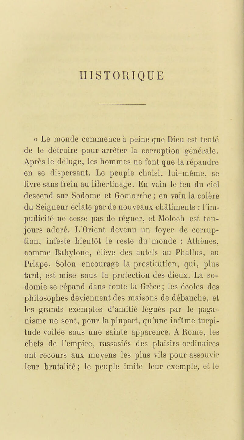 HISTORIQUE a Le monde commence à peine que Dieu est tenté de le détruire pour arrêter la corruption générale. Après le déluge, les hommes ne font que la répandre en se dispersant. Le peuple choisi, lui-même, se livre sans frein au libertinage. En vain le feu du ciel descend sur Sodome et Gomorrhe; en vain la colère du Seigneur éclate par de nouveaux châtiments : l'im- pudicité ne cesse pas de régner, et Moloch est tou- jours adoré. L'Orient devenu un foyer de corrup- tion, infeste bientôt le reste du monde : Athènes, comme Babylone, élève des autels au Phallus, au Priape. Solon encourage la prostitution, qui, plus tard, est mise sous la protection des dieux. La so- domie se répand dans toute la Grèce; les écoles des philosophes deviennent des maisons de débauche, et les grands exemples d''amitié légués par le paga- nisme ne sont, pour la plupart, qu''une infâme turpi- tude voilée sous une sainte apparence. A Rome, les chefs de l'empire, rassasiés des plaisirs ordinaires ont recours aux moyens les plus vils pour assouvir leur brutalité ; le peuple imite leur exemple^ et le