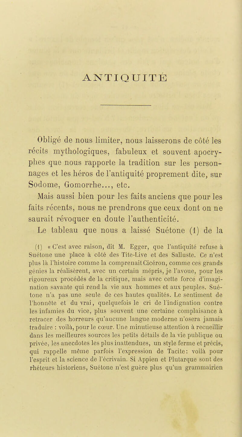ANTIQUITÉ Obligé de nous limiter, nous laisserons de côté les récits mythologiques, fabuleux et souvent apocry- phes que nous rapporte la tradition sur les person- nages et les héros de l'antiquité proprement dite, sur Sodome, Gomorrhe..., etc. Mais aussi bien pour les faits anciens que pour les faits récents, nous ne prendrons que ceux dont on ne saurait révoquer en doute l'authenticité. Le tableau que nous a laissé Suétone (1) de la (I) « C'est avec raison, dit M. Egger, que l'antiquité refuse à Suétone une place à côté des Tite-Live et des Salluste. Ce n'est plus là l'histoire comme la comprenait Cicéron, comme ces grands génies la réalisèrent, avec un certain mépris, je l'avoue, pour les rigoureux procédés de la critique, mais avec cette force d'imagi- nation savante qui rend la vie aux hommes et aux peuples. Sué- tone n'a pas une seule de ces hautes qualités. Le sentiment de l'honnête et du vrai, quelquefois le cri de l'indignation contre les infamies du vice, plus souvent une certaine complaisance à retracer des horreurs qu'aucune langue moderne n'osera jamais traduire : voilà, pour le cœur. Une minutieuse attention à recueillir dans les meilleures sources les petits détails de la vie publique ou privée, les anecdotes les plus inattendues, un style ferme et précis, qui rappelle même parfois l'expression de Tacite: voilà pour l'esprit et la science de l'écrivain. Si Appien et Plutarque sont des rhéteurs historiens, Suétone n'est guère plus qu'un grammairien