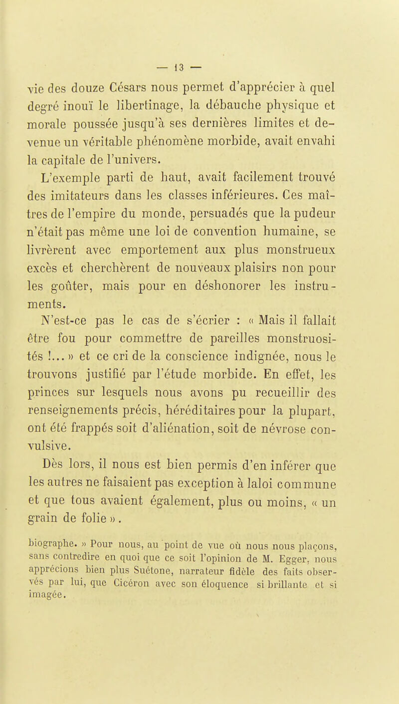 vie des douze Césars nous permet d'apprécier à quel degré inouï le libertinage, la débauche physique et morale poussée jusqu'à ses dernières limites et de- venue un véritable phénomène morbide, avait envahi la capitale de l'univers. L'exemple parti de haut, avait facilement trouvé des imitateurs dans les classes inférieures. Ces maî- tres de l'empire du monde, persuadés que la pudeur n'était pas même une loi de convention humaine, se livrèrent avec emportement aux plus monstrueux excès et cherchèrent de nouveaux plaisirs non pour les goûter, mais pour en déshonorer les instru- ments. N'est-ce pas le cas de s'écrier : <( Mais il fallait être fou pour commettre de pareilles monstruosi- tés !... » et ce cri de la conscience indignée, nous le trouvons justifié par l'étude morbide. En effet, les princes sur lesquels nous avons pu recueillir des renseignements précis, héréditaires pour la plupart, ont été frappés soit d'aliénation, soit de névrose con- vulsive. Dès lors, il nous est bien permis d'en inférer que les autres ne faisaient pas exception à laloi commune et que tous avaient également, plus ou moins, « un grain de folie ». biographe. » Pour nous, au point de vue où nous nous plaçons, sans contredire en quoi que ce soit l'opinion de M. Egger, nous apprécions bien plus Suétone, narrateur fidèle des faits obser- vés par lui, que Cicéron avec son éloquence si brillante et si imagée.
