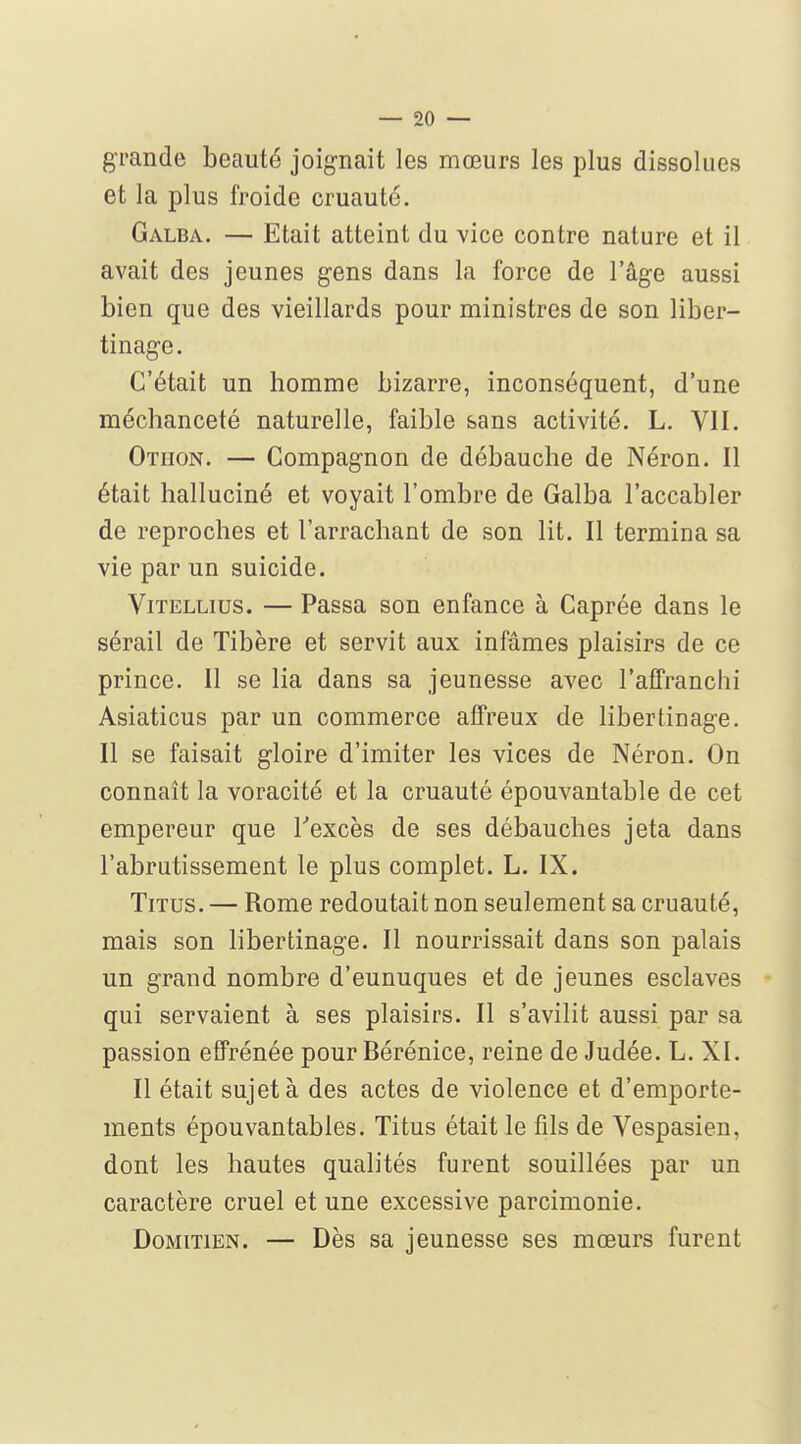 grande beauté joig-nait les mœurs les plus dissolues et la plus froide cruauté. Galba. — Etait atteint du vice contre nature et il avait des jeunes gens dans la force de l'âge aussi bien que des vieillards pour ministres de son liber- tinage. C'était un homme bizarre, inconséquent, d'une méchanceté naturelle, faible sans activité. L. VII. Otiion. — Compagnon de débauche de Néron. Il était halluciné et voyait l'ombre de Galba l'accabler de reproches et l'arrachant de son lit. Il termina sa vie par un suicide. ViTELLius. — Passa son enfance à Caprée dans le sérail de Tibère et servit aux infâmes plaisirs de ce prince. Il se lia dans sa jeunesse avec l'affranchi Asiaticus par un commerce affreux de libertinage. Il se faisait gloire d'imiter les vices de Néron. On connaît la voracité et la cruauté épouvantable de cet empereur que Texcès de ses débauches jeta dans l'abrutissement le plus complet. L. IX. Titus. — Rome redoutait non seulement sa cruauté, mais son libertinage. Il nourrissait dans son palais un grand nombre d'eunuques et de jeunes esclaves qui servaient à ses plaisirs. Il s'avilit aussi par sa passion effrénée pour Bérénice, reine de Judée. L. XI. Il était sujet à des actes de violence et d'emporte- ments épouvantables. Titus était le fils de Vespasien, dont les hautes qualités furent souillées par un caractère cruel et une excessive parcimonie. DoMiTiEN. — Dès sa jeunesse ses mœurs furent