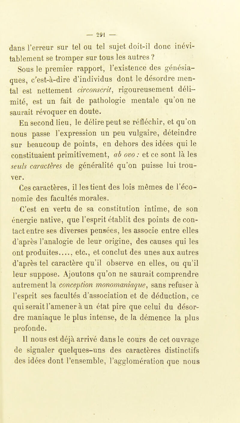 dans l'erreur sur tel ou tel sujet doit-il donc inévi- tablement se tromper sur tous les autres ? Sous le premier rapport, l'existence des génésia- ques, c'est-à-dire d'individus dont le désordre men- tal est nettement circonscrit, rig-oureusement déli- mité, est un fait de pathologie mentale qu'on ne saurait révoquer en doute. En second lieu, le délire peut se réfléchir, et qu'on nous passe l'expression un peu vulgaire, déteindre sur beaucoup de points, en dehors des idées qui le constituaient primitivement, ab ovo : et ce sont là les seuls caractères de généralité qu'on puisse lui trou- ver. Ces caractères, il les tient des lois mêmes de l'éco- nomie des facultés morales. C'est en vertu de sa constitution intime, de son énergie native, que l'esprit établit des points de con- tact entre ses diverses pensées, les associe entre elles d'après l'analogie de leur origine, des causes qui les ont produites , etc., et conclut des unes aux autres d'après tel caractère qu'il observe en elles, ou qu'il leur suppose. Ajoutons qu'on ne saurait comprendre autrement la conception monomaniaque, sans refuser à l'esprit ses facultés d'association et de déduction, ce qui serait l'amener à un état pire que celui du désor- dre maniaque le plus intense, de la démence la plus profonde. 11 nous est déjà arrivé dans le cours de cet ouvrage de signaler quelques-uns des caractères distinctifs des idées dont l'ensemble, l'agglomération que nous