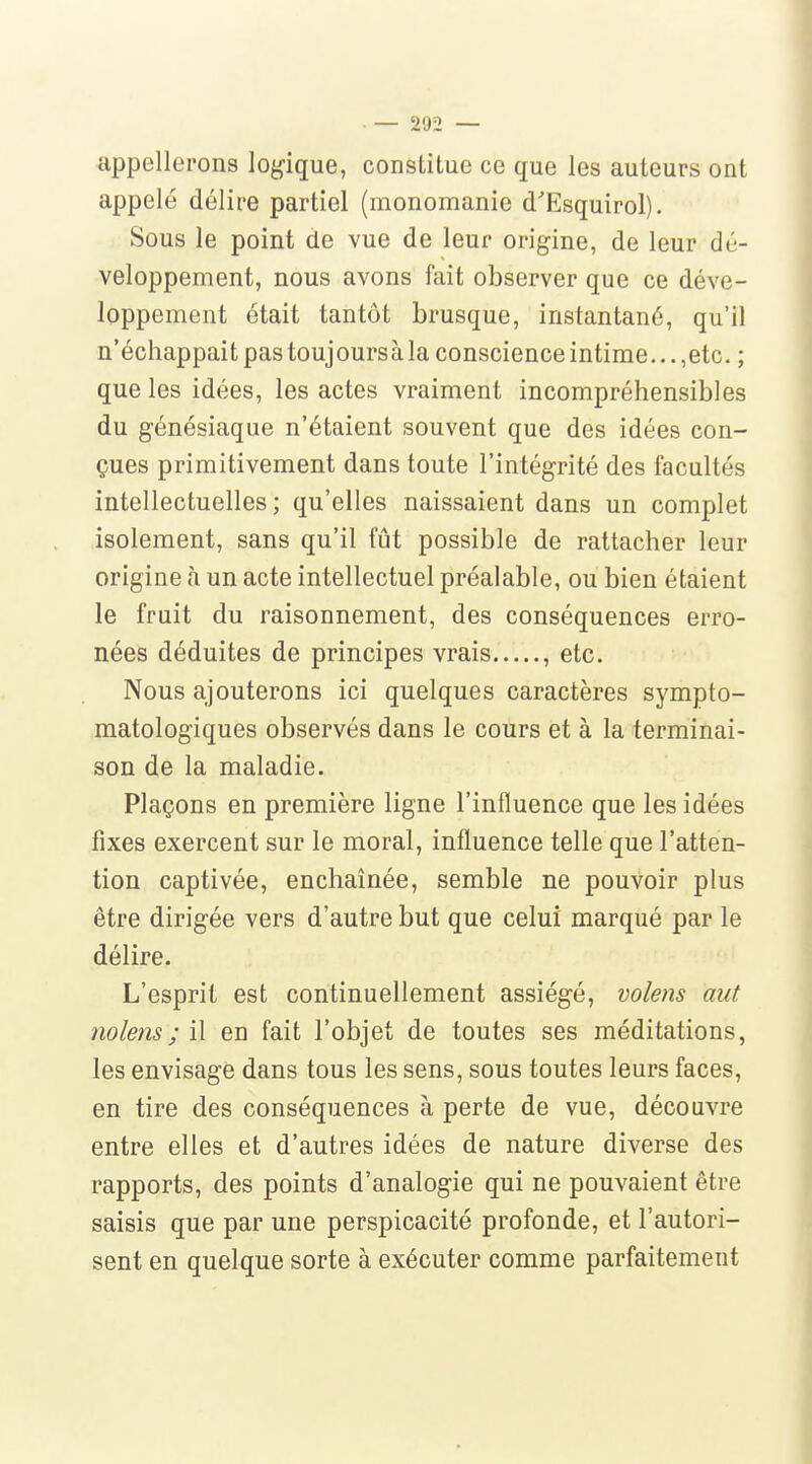 appellerons logique, constitue ce que les auteurs ont appelé délire partiel (monomanie d'Esquirol). Sous le point de vue de leur origine, de leur dé- veloppement, nous avons fait observer que ce déve- loppement était tantôt brusque, instantané, qu'il n'échappait pas toujoursàla conscience intime... ,etc. ; que les idées, les actes vraiment incompréhensibles du génésiaque n'étaient souvent que des idées con- çues primitivement dans toute l'intégrité des facultés intellectuelles; qu'elles naissaient dans un complet isolement, sans qu'il fût possible de rattacher leur origine à un acte intellectuel préalable, ou bien étaient le fruit du raisonnement, des conséquences erro- nées déduites de principes vrais , etc. Nous ajouterons ici quelques caractères sympto- matologiques observés dans le cours et à la terminai- son de la maladie. Plaçons en première ligne l'influence que les idées fixes exercent sur le moral, influence telle que l'atten- tion captivée, enchaînée, semble ne pouvoir plus être dirigée vers d'autre but que celui marqué par le délire. L'esprit est continuellement assiégé, volens aut nolens; S\. en fait l'objet de toutes ses méditations, les envisage dans tous les sens, sous toutes leurs faces, en tire des conséquences à perte de vue, découvre entre elles et d'autres idées de nature diverse des rapports, des points d'analogie qui ne pouvaient être saisis que par une perspicacité profonde, et l'autori- sent en quelque sorte à exécuter comme parfaitement