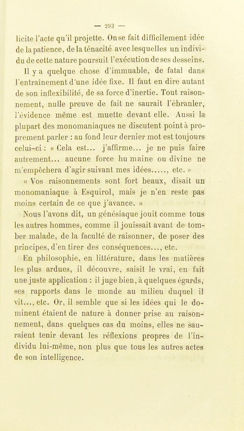 — 'HJ3 — licite l'acte qu'il projette. Onse fait difficilement idée de la patience, de la ténacité avec lesquelles unindivi-' du de cette nature poursuit l'exécution de ses desseins. Il y a quelque chose d'immuable, de fatal dans l'entraînement d'une idée fixe. Il faut en dire autant de son inflexibilité, de sa force d'inertie. Tout raison- nement, nulle preuve de fait ne saurait l'ébranler, l'évidence même est muette devant elle. Aussi la plupart des monomaniaques ne discutent point à pro- prement parler : au fond leur dernier mot est toujours celui-ci: «Cela est... j'affirme... je ne puis faire autrement... aucune force humaine ou divine ne m'empêchera d'agir suivant mes idées , etc. » « Vos raisonnements sont fort beaux, disait un monomaniaque à Esquirol, mais je n'en reste pas moins certain de ce que j'avance. » Nous l'avons dit, un génésiaque jouit comme tous les autres hommes, comme il jouissait avant de tom- ber malade, de la faculté de raisonner, de poser des principes, d'en tirer des conséquences..., etc. En philosophie, en littérature, dans les matières les plus ardues, il découvre, saisit le vrai, en fait une juste application : il juge bien, à quelques égards, ses rapports dans le monde au milieu duquel il vit..., etc. Or, il semble que si les idées qui le do- minent étaient de nature à donner prise au raison- nement, dans quelques cas du moins, elles ne Sau- raient tenir devant les réflexions propres de l'in- dividu lui-même, non plus que tous les autres actes de son intelligence.