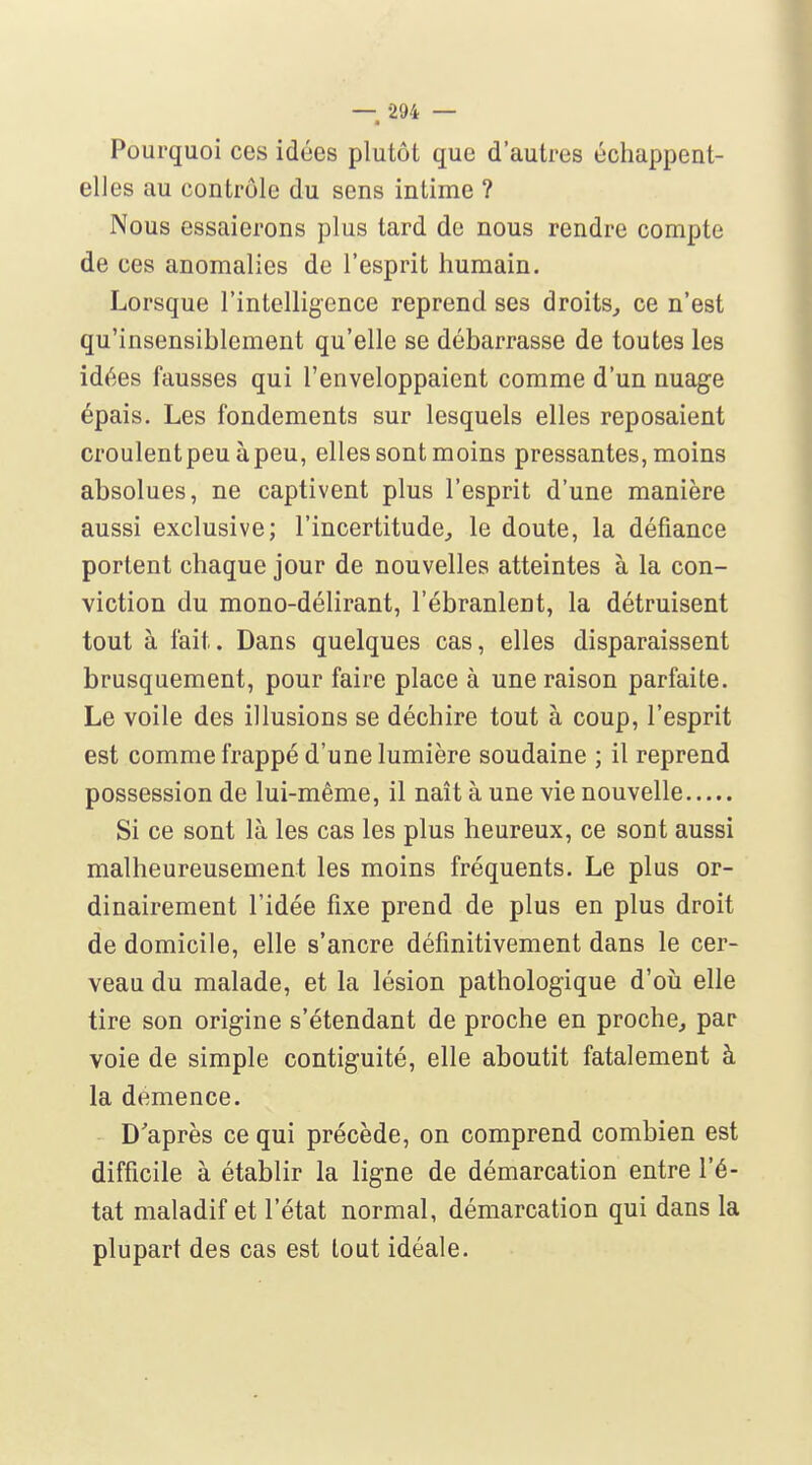 Pourquoi ces idées plutôt que d'autres échappent- elles au contrôle du sens intime ? Nous essaierons plus tard de nous rendre compte de ces anomalies de l'esprit humain. Lorsque l'intellig-ence reprend ses droits, ce n'est qu'insensiblement qu'elle se débarrasse de toutes les idées fausses qui l'enveloppaient comme d'un nuage épais. Les fondements sur lesquels elles reposaient croulentpeuàpeu, elles sont moins pressantes, moins absolues, ne captivent plus l'esprit d'une manière aussi exclusive; l'incertitude, le doute, la défiance portent chaque jour de nouvelles atteintes à la con- viction du mono-délirant, l'ébranlent, la détruisent tout à fait. Dans quelques cas, elles disparaissent brusquement, pour faire place à une raison parfaite. Le voile des illusions se déchire tout à coup, l'esprit est comme frappé d'une lumière soudaine ; il reprend possession de lui-même, il naît à une vie nouvelle Si ce sont là les cas les plus heureux, ce sont aussi malheureusement les moins fréquents. Le plus or- dinairement l'idée fixe prend de plus en plus droit de domicile, elle s'ancre définitivement dans le cer- veau du malade, et la lésion pathologique d'où elle tire son origine s'étendant de proche en proche, par voie de simple contiguïté, elle aboutit fatalement à la démence. D'après ce qui précède, on comprend combien est difficile à établir la ligne de démarcation entre l'é- tat maladif et l'état normal, démarcation qui dans la plupart des cas est tout idéale.