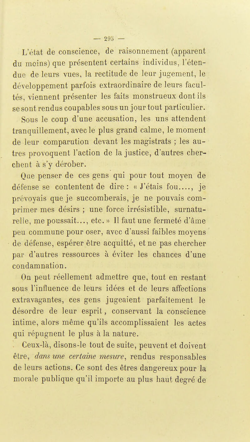L'«îtat de conscience, de raisonnement (apparent du moins) que présentent certains individus, l'éten- due de leurs vues, la rectitude de leur jugement, le développement parfois extraordinaire de leurs facul- tés, viennent présenter les faits monstrueux dont ils se sont rendus coupables sous un jour tout particulier. Sous le coup d'une accusation, les uns attendent tranquillement, avec le plus grand calme, le moment de leur comparution devant les magistrats ; les au- tres provoquent l'action de la justice, d'autres cher- chent à s'y dérober. Que penser de ces gens qui pour tout moyen de défense se contentent de dire: «J'étais fou , je prévoyais que je succomberais, je ne pouvais com- primer mes désirs ; une force irrésistible, surnatu- relle, me poussait..., etc. » Il faut une fermeté d'âme peu commune pour oser, avec d'aussi faibles moyens de défense, espérer être acquitté, et ne pas chercher par d'autres ressources à éviter les chances d'une condamnation. On peut réellement admettre que, tout en restant sous l'influence de leurs idées et de leurs affections extravagantes, ces gens jugeaient parfaitement le désordre de leur esprit, conservant la conscience intime, alors même qu'ils accomplissaient les actes qui répugnent le plus à la nature. . Ceux-là, disons-le tout de suite, peuvent et doivent être, dans une certaine mesure^ rendus responsables de leurs actions. Ce sont des êtres dangereux pour la morale publique qu'il importe au plus haut degré de