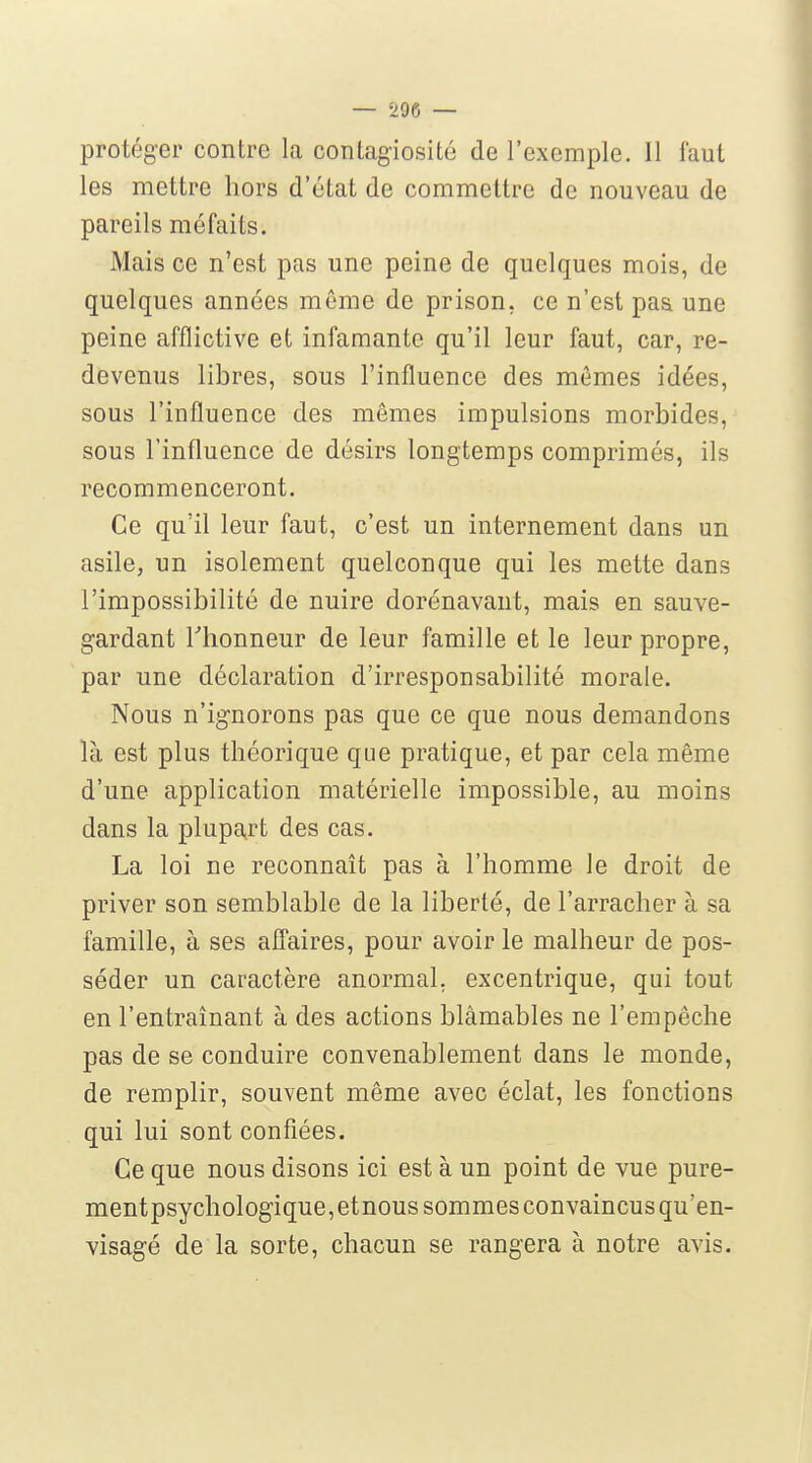 — -296 — protéger contre la contagiosité de l'exemple. 11 faut les mettre hors d'état de commettre de nouveau de pareils méfaits. Mais ce n'est pas une peine de quelques mois, de quelques années môme de prison, ce n'est paa une peine afflictive et infamante qu'il leur faut, car, re- devenus libres, sous l'influence des mêmes idées, sous l'influence des mêmes impulsions morbides, sous l'influence de désirs longtemps comprimés, ils recommenceront. Ce qu'il leur faut, c'est un internement dans un asile, un isolement quelconque qui les mette dans l'impossibilité de nuire dorénavant, mais en sauve- gardant riionneur de leur famille et le leur propre, par une déclaration d'irresponsabilité morale. Nous n'ignorons pas que ce que nous demandons là est plus théorique que pratique, et par cela même d'une application matérielle impossible, au moins dans la plupart des cas. La loi ne reconnaît pas à l'homme le droit de priver son semblable de la liberté, de l'arracher à sa famille, à ses affaires, pour avoir le malheur de pos- séder un caractère anormal, excentrique, qui tout en l'entraînant à des actions blâmables ne l'empêche pas de se conduire convenablement dans le monde, de remplir, souvent même avec éclat, les fonctions qui lui sont confiées. Ce que nous disons ici est à un point de vue pure- mentpsychologique,etnous sommes convaincus qu'en- visagé de la sorte, chacun se rangera à notre avis.