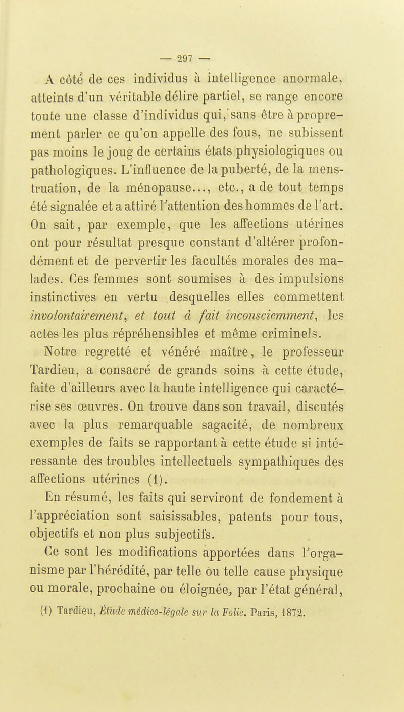A côte de ces individus à intellig-ence anormale, atteints d'un véritable délire partiel, se range encore toute une classe d'individus qui, sans être à propre- ment parler ce qu'on appelle des fous, ne subissent pas moins le joug de certains états physiologiques ou pathologiques. L'influence de la puberté, de la mens- truation, de la ménopause..., etc., a de tout temps été signalée et a attiré l'attention des hommes de l'art. On sait, par exemple, que les affections utérines ont pour résultat presque constant d'altérer profon- dément et de pervertir les facultés morales des ma- lades. Ces femmes sont soumises à des impulsions instinctives en vertu desquelles elles commettent involontairement, et tout à fait inconsciemment, les actes les plus répréhensibles et même criminels. Notre regretté et vénéré maître, le professeur Tardieu, a consacré de grands soins à cette étude, faite d'ailleurs avec la haute intelligence qui caracté- rise ses œuvres. On trouve dans son travail, discutés avec la plus remarquable sagacité, de nombreux exemples de faits se rapportant à cette étude si inté- ressante des troubles intellectuels sympathiques des affections utérines (1). En résumé, les faits qui serviront de fondement à l'appréciation sont saisissables, patents pour tous, objectifs et non plus subjectifs. Ce sont les modifications apportées dans l'orga- nisme par l'hérédité, par telle ou telle cause physique ou morale, prochaine ou éloignée, par l'état général, (1) Tardieu, Étude médico-légale sur la Folie. Paris, 1872.