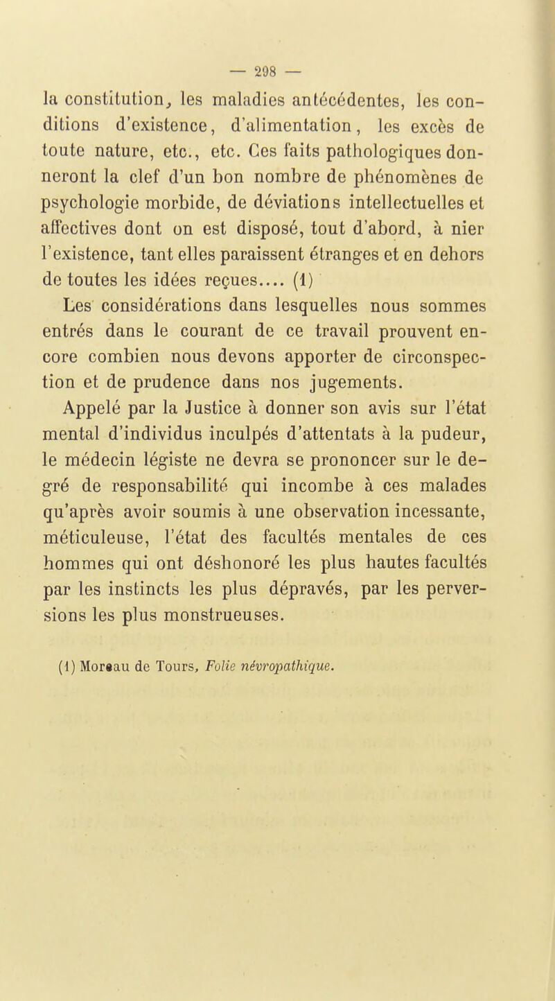 la constitution, les maladies antécédentes, les con- ditions d'existence, d'alimentation, les excès de toute nature, etc., etc. Ces faits pathologiques don- neront la clef d'un bon nombre de phénomènes de psychologie morbide, de déviations intellectuelles et affectives dont on est disposé, tout d'abord, à nier l'existence, tant elles paraissent étranges et en dehors de toutes les idées reçues— (1) Les considérations dans lesquelles nous sommes entrés dans le courant de ce travail prouvent en- core combien nous devons apporter de circonspec- tion et de prudence dans nos jugements. Appelé par la Justice à donner son avis sur l'état mental d'individus inculpés d'attentats à la pudeur, le médecin légiste ne devra se prononcer sur le de- gré de responsabilité qui incombe à ces malades qu'après avoir soumis à une observation incessante, méticuleuse, l'état des facultés mentales de ces hommes qui ont déshonoré les plus hautes facultés par les instincts les plus dépravés, par les perver- sions les plus monstrueuses. (i) Mor«au de Tours, Folie névropathique.