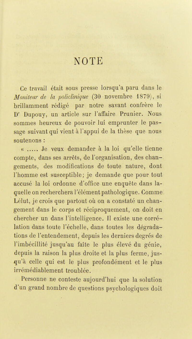 NOTE Ce travail était sous presse lorsqu'à paru dans le Moniteur de la policlinique (30 novembre 1879), si brillamment rédigé par notre savant confrère le D' Dupouy, un article sur l'affaire Prunier. Nous sommes heureux de pouvoir lui emprunter le pas- sage suivant qui vient à l'appui de la thèse que nous soutenons : « Je veux demander à la loi qu'elle tienne compte, dans ses arrêts, de l'org-anisation, des chan- gements, des modifications de toute nature, dont l'homme est susceptible; je demande que pour tout accusé la loi ordonne d'office une enquête dans la- quelle on recherchera l'élément pathologique. Comme Lélut, je crois que partout oii on a constaté un chan- gement dans le corps et réciproquement, on doit en chercher un dans l'intelligence. Il existe une corré- lation dans toute l'échelle, dans toutes les dégrada- tions de l'entendement, depuis les derniers degrés de l'imbécillité jusqu'au faîte le plus élevé du génie, depuis la raison la plus droite et la plus ferme, jus- qu'à celle qui est le plus profondément et le plus irrémédiablement troublée. Personne ne conteste aujourd'hui que la solution d'un grand nombre de questions psychologiques doit
