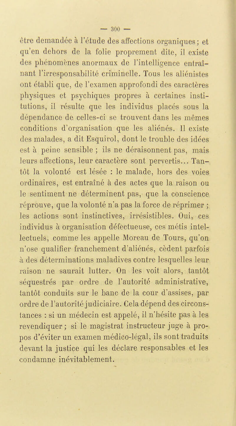 être demandée à l'étude des affections organiques; et qu'en dehors de la folie proprement dite, il existe des phénomènes anormaux de l'intelligence entraî- nant l'irresponsabilité criminelle. Tous les aliénistes ont établi que, de l'examen approfondi des caractères physiques et psychiques propres à certaines insti- tutions, il résulte que les individus placés sous la dépendance de celles-ci se trouvent dans les mêmes conditions d'organisation que les aliénés. Il existe des malades, a dit Esquirol, dont le trouble des idées est à peine sensible ; ils ne déraisonnent pas, mais leurs affections, leur caractère sont pervertis... Tan- tôt la volonté est lésée : le malade, hors des voies ordinaires, est entraîné à des actes que la raison ou le sentiment ne déterminent pas, que la conscience réprouve, que la volonté n'a pas la force de réprimer ; les actions sont instinctives, irrésistibles. Oui, ces individus à organisation défectueuse, ces métis intel- lectuels, comme les appelle Moreau de Tours, qu'on n'ose qualifier franchement d'aliénés, cèdent parfois à des déterminations maladives contre lesquelles leur raison ne saurait lutter. On les voit alors, tantôt séquestrés par ordre de l'autorité administrative, tantôt conduits sur le banc de la cour d'assises, par ordre de l'autorité judiciaire. Cela dépend des circons- tances : si un médecin est appelé, il n'hésite pas à les revendiquer ; si le magistrat instructeur juge à pro- pos d'éviter un examen médico-légal, ils sont traduits devant la justice qui les déclare responsables et les condamne inévitablement.