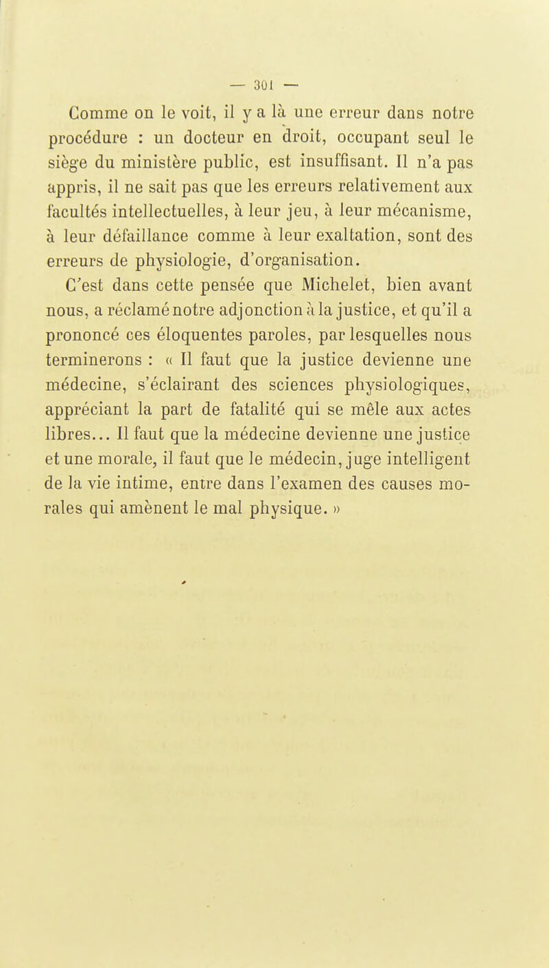 Comme on le voit, il y a là une erreur dans notre procédure : un docteur en droit, occupant seul le siège du ministère public, est insuffisant. Il n'a pas appris, il ne sait pas que les erreurs relativement aux facultés intellectuelles, à leur jeu, à leur mécanisme, à leur défaillance comme à leur exaltation, sont des erreurs de physiologie, d'organisation. C'est dans cette pensée que Michelet, bien avant nous, a réclamé notre adjonction à la justice, et qu'il a prononcé ces éloquentes paroles, par lesquelles nous terminerons : « Il faut que la justice devienne une médecine, s'éclairant des sciences physiologiques, appréciant la part de fatalité qui se mêle aux actes libres... Il faut que la médecine devienne une justice et une morale, il faut que le médecin, juge intelligent de la vie intime, entre dans l'examen des causes mo- rales qui amènent le mal physique. » 0