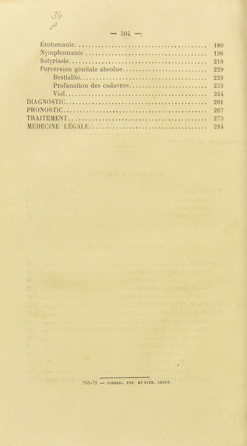3^ / — 30i —. Erolomaiiie 180 Nymphomanie 196 Sutyriasis 218 Perversion génitale absolue 229 BesUalilù 229 Profanation des cadavres. 233 Viol 244 DIAGNOSTIC 261 PRONOSTIC 267 TRAITEMENT 273 MÉDECINE LÉGALE 284 709-79.— CORBBIL. Tïr. bt stbb. cketk.
