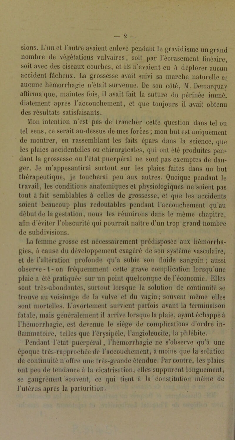 sions. L’iinel rautro avaient enlevé pendant le gravidisme un grand nombre de végétations vulvaires, soit par l’écrasement linéaire, soit avec des ciseaux courbes, et ils n’avaient eu à déplorer aucun accident fâcheux. La grossesse avait suivi sa marche naturelle et aucune hémorrhagie n’était survenue. De son coté, M. Üemarciuay aflirma que, maintes fois, il avait fait la suture du périnée immé. diatement après raccouchement, et que toujours il avait obtenu des résultats satisfaisants. .Mon intention n’est pas de trancher cette (piestion dans tel on tel sens, ce serait au-dessus de mes forces ; mon but est uniquement de montrer, en rassemblant les faits épars dans la science, que les plaies aiîcidentelles ou chirurgicales, qui ont été produites pen- dant la grossesse ou l’élat puerpéral ne sont pas exemptes de dan- ger. Je m'appesantirai surtout sur les plaies faites dans un but thérapeutique, je toucherai peu aux autres. Quoique pendant le travail, les conditions anatomiques et physiologiques ne soient pas tout à fait semblables à celles de grossesse, et que les accidents soient beaucoup plus redoutables pendant l’accouchement qu’au début de la gestation, nous les réunirons dans le même chapitre, afin d’éviter l’obscurité qui pourrait naître d’un trop grand nombre de subdivisions. La femme grosse est nécessairement i>rédispo3ée aux hémorrha- gies, à cause du développement exagéré de son système vasculaire, et de l’altération profonde qu’a subie son lluide sanguin ; aussi observe-1-on fré(juemment cette grave complication lorsqu’une pluie a été prati(|uée sur un point quelconque de l'économie. Elles sont très-abondantes, surtout lorsque la solution de continuité se trouve nu voisinage de la vulve et du vagin; souvent même elles sont mortelles. L’avortement survient parfois avant la terminaison fatale, mais généralement il arrive lorsque la plaie, ayant échappé à l’hémorrhagie, est devenue le siège de com|)hcations d’ordre in- llanimatoire, telles que l’érysipéle, l’angioleucite, la phlébite. Pendant l’état puerpéral, l’hémorrhagie ne s’observe qu’à une époque très-rafiprochée de l’accouchement, à moins (lue la solution de continuité n’offre une très-grande étendue. Par contre, les plaies ont peu de tendance à la cicatrisation, elles suppurent longuement, SC gangréiiejit souvent, ce qui tient à la constitution même de l’utérus après la parlurition.