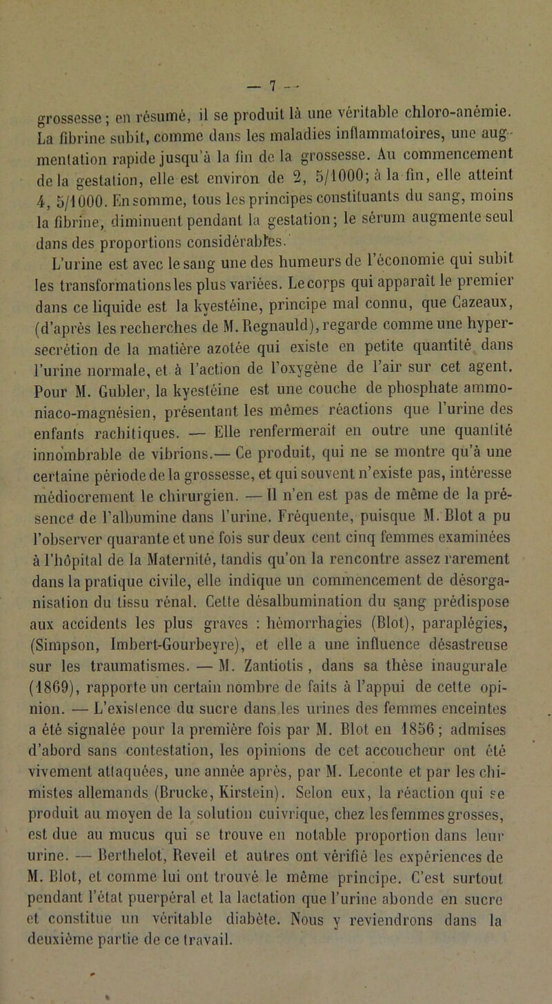 grossesse; en résumé, il se produit là une véritable chloro-anémie, La fibrine subit, comme dans les maladies inflammatoires, une aug- mentation rapide jusqu’à la fin de la grossesse. Au commencement delà gestation, elle est environ de 2, 5/1000; à la fin, elle atteint 4, 5/1000. Ensomme, tous les principes constituants du sang, moins la fibrine, diminuent pendant la gestation; le sérum augmente seul dans des proportions considérabltes. L’urine est avec le sang une des humeurs de 1 économie qui subit les transformations les plus variées. Le corps qui apparaît le premier dans ce liquide est la kyestéine, principe mal connu, que Cazeaux, (d’après les recherches de M.Regnauld), regarde comme une hyper- sécrétion de la matière azotée qui existe en petite quantité dans l’urine normale, et à l’action de l’oxygène de l’air sur cet agent. Pour M. Gubler, la kyestéine est une couche de phosphate ammo- niaco-magnésien, présentant les mêmes réactions que 1 urine des enfants rachitiques. — Elle renfermerait en outre une quantité innombrable de vibrions.— Ce produit, qui ne se montre qu à une certaine période de la grossesse, et qui souvent n’existe pas, intéresse médiocrement le chirurgien. — 11 n’en est pas de même de la pré- sence de l’albumine dans l’urine. Fréquente, puisque M. Blot a pu l’observer quarante et une fois sur deux cent cinq femmes examinées à l’hôpital de la Maternité, tandis qu’on la rencontre assez rarement dans la pratique civile, elle indique un commencement de désorga- nisation du tissu rénal. Cette désalbumination du sang prédispose aux accidents les plus graves ; hémorrhagies (Blot), paraplégies, (Simpson, Imbert-Courbeyre), et elle a une influence désastreuse sur les traumatismes. — M. Zantiotis , dans sa thèse inaugurale (1869), rapporte un certain nombre de faits à l’appui de celte opi- nion. — L’existence du sucre dans.les urines des femmes enceintes a été signalée pour la première fois par M. Blot en 1856 ; admises d’abord sans contestation, les opinions de cet accoucheur ont été vivement attaquées, une année après, par M. Leconte et par les chi- mistes allemands (Brucke, Kirstein). Selon eux, la réaction qui se produit au moyen de la solution cuivrique, chez les femmes grosses, est due au mucus qui se trouve en notable proportion dans leur urine. — Berthelot, Reveil et autres ont vérifié les expériences de M. Blot, et comme lui ont trouvé le même principe. C’est surtout pendant l’état puerpéral cl la lactation que l’urine abonde en sucre et constitue un véritable diabète. Nous y reviendrons dans la deuxième partie de ce travail. %