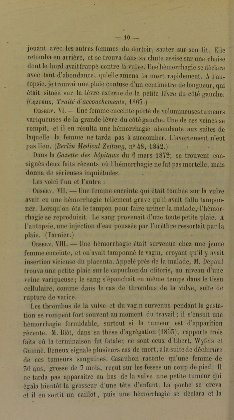 jouant avec les autres femmes du dortoir, sauter sur son lit. Fdle retomba en arrière, et se ti'ouva dans sa chute assise sur une chaise dont le bord avait frappé contre la vulve. Une hémorrhagie se déclara avec tant d’abondance, qu’elle amena la mort rapidement. A l’au- topsie, je trouvai une plaie conluse d’un centimètre de longueur, qui était située sur la lèvre externe de la petite levre du côté gauche. (Cqzeaux, Traité d'accouchements, 1807.) Observ. VI. —Une femme enceinte porte de volumineuses tumeurs variqueuses de la grande lèvre du côté gauche. Une de ces veines se rompit, et il en résulta une hémorrhagie abondante aux suites de laquelle la femme ne tarda pas succomber. L’avortement n’eut pas lieu. {Berlin Medical Zeitimg, n“ 48, 1842.) Dans la Gazette des hôpitaux du 6 mars 1872', se trouvent con- signés deux faits récents où l’hémorrhagie ne fut pas mortelle, mais donna de sérieuses inquiétudes. Les voici l’un et l'autre : OnsERv. Yll. — Une femme enceinte qui était tombée sur la vulve avait eu une hémorrhagie tellement grave qu’il avait fallu tampon- ner. Lorsqu’on ôta le tampon pour faire uriner la malade, l’hémor- rhagie se reproduisit. Le sang provenait d’une toute petite plaie. A l’autopsie, une injection d’eau poussée par l’urèthre ressortait par la plaie. (Tarnier.) Observ. Vlll. — Une hémorrhagie était survenue chez une jeune femme enceinte, et on'avait tamponné le vagin, croyant qu’il y avait insertion vicieuse du j)lacenla. Appelé prés de la malade, M. Depaul trouva une petite plaie sur le capuchon du clitoris, au niveau d’une veine variqueuse ; le sang s’épanchait en même temps dans le tissu cellulaire, comme dans le cas de thrombus de la vulve, suite de rupture de vai ice. Les thrombus de la vulve et du vagin survenus pendant la gesta- tion se rompent fort souvent au moment du travail ; il s’ensuit une hémorrhagie furmidable, surtout si la tumeur est d’apparition récente. M. Biôl, dans sa thèse d’agrégation (1855), rapporte trois faits où la terminaison fut fatale; ce sont ceux d’Ebert, AVyfels et r.unmé. Deneux signale plusieurs cas de mort, à la suite de déchirure de ces tumeurs sanguines. Casaubon raconte qu’une femme de 50 qns, grosse de 7 mois, reçut sur les fesses un coup de pied. 11 ne larda pas apparaître au bas de la vulve une petite tumenr qui égala bientôt la grosseur d’une tète d’enfant. La poche' se creva et il en sortit un caillot, puis une hémorrhagie se déclara et la