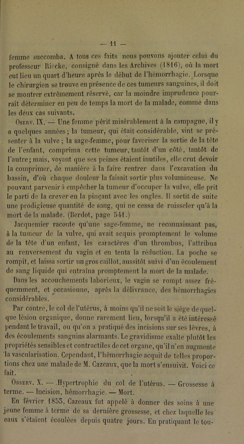 femme succomba. A Ions ces faits nous pouvons ajouter celui du professeur Riecke, consigné dans les Archives (1816), où la mort eut lieu un quart d’heure après le début de l’hèmorrliagio, Lorsque le chirurgien se trouve en présence de ces tumeurs sanguines, il doit se montrer extrêmement réservé, car la moindre imprudence pour- rait déterminer en peu de temps la mort de la malade, comme dans les déux cas suivants. OsERv. IX. — Une femme périt misérablement à la campagne, il y a quelques années ; la tumeur, qui était <îonsidérable, vint se pré- senter à la vulve ; la sage-femme, pour favoriser la sortie de la tête de l’enfant, comprima cette tumeur, tantôt d’un côté, tantôt de l’autre; mais, voyant que ses peines étaient inutiles, elle crut devoir la comprimer, de manière à la faire rentrer dans l’excavation du bassin, d’où chaque douleur la faisait sortir plus volumineuse. Ne pouvant parvenir à empêcher la tumeur d’occuper la vulve, elle prit le parti de la crever en la pinçant avec les ongles. Il sortit de suite une prodigieuse quantité de sang, qui ne cessa de ruisseler qu’à la mort de la malade. (Berdot, page 541.) Jacquemier raconte qu’une sage-femme, ne reconnaissant pas, à la tumeur de la vulve, qui avait acquis promptement le volume de la tête d’un enfant, les caractères d’un thrombus, l’atlribua au renversement du vagin et en tenta la réduction. La poche se rompit, et laissa sortir un gros caillot, aussitôt suivi d’un écoulement de sang liquide qui entraîna promptement la mort de la malade. Dans les accouchements laborieux, le vagin se rompt assez fré- quemment, et occasionne, après la délivrance, des hémorrhagies considérables. Par contre, le col de l’utérus, à moins qu’il ne soit le sjége de quel- que lésion organique, donne rarement lieu, lorsqu’il a été intéressé ))endanl le travail, ou qu’on a pratiqué des incisions sur ses lèvres, à des écoulements sanguins alarmants. Le gravidisme exalte plutôt les propriétés sensibles et contractiles de cet organe, qu’il n’en augmente ‘la vascularisation. Cependant, l’hémorrhagie acquit de telles propor- tions chez une malade de M. Gazeaux, que la mort s’ensuivit. Voici ce fait. Observ. X. — .Hypertrophie du col de l’utérus. — Grossesse à terme. — Incision, hémorrhagie. — Mort. En février 1855, Gazeaux fut appelé à donner des soins à une jeune femme à terme de sa dernière grossesse, et chez laquelle les eaux s’ôtaient écoulées depuis quatre jours. En pratiquant le tou-