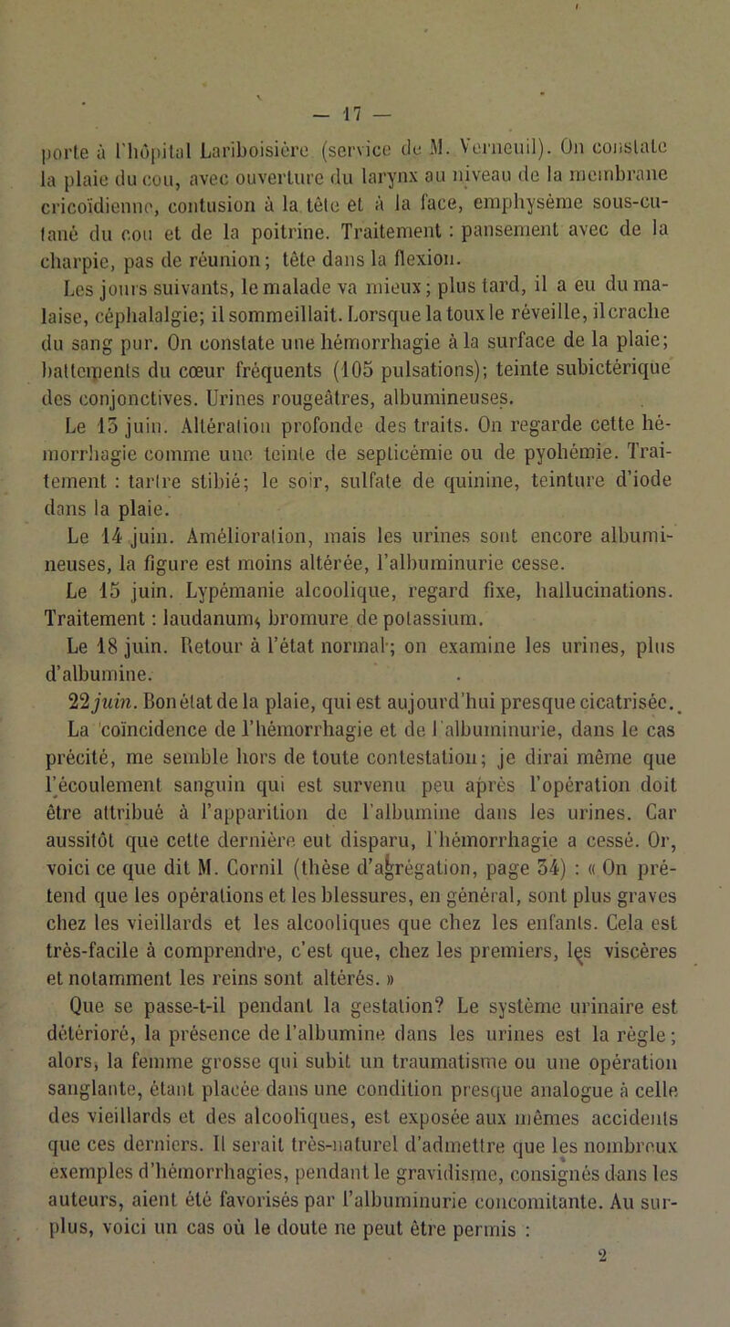 |)orle à riiopilal Lariboisière (service de M. Veraeuil). On conslaLe la plaie du cou, avec ouverture du larynx au niveau de la membrane cricoïdienno, contusion à la. tête et à la face, emphysème sous-cu- lané du cou et de la poitrine. Traitement : pansement avec de la charpie, pas de réunion; tête dans la flexion. Les jours suivants, le malade va mieux ; plus tard, il a eu du ma- laise, céphalalgie; il sommeillait. Lorsque la toux le réveille, il crache du sang pur. On constate une hémorrhagie à la surface de la plaie; hatlcipenls du cœur fréquents (105 pulsations); teinte subictérique des conjonctives. Urines rougeâtres, albumineuses. Le 15 juin. Altération profonde des traits. On regarde cette hé- morrhagie comme une teinte de septicémie ou de pyohémie. Trai- tement : tartre stibié; le soir, sulfate de quinine, teinture d’iode dans la plaie. Le 14 juin. Amélioration, mais les urines sont encore albumi- neuses, la figure est moins altérée, l’albuminurie cesse. Le 15 juin. Lypémanie alcoolique, regard fixe, hallucinations. Traitement : laudanum^ bromure de potassium. Le 18 juin. Retour à l’état normal-; on examine les urines, plus d’albumine. 22 juin. Bonélatde la plaie, qui est aujourd’hui presque cicatrisée.^ La 'coïncidence de l’hémorrhagie et de l'albuminurie, dans le cas précité, me semble hors de toute contestation; je dirai même que fécoulement sanguin qui est survenu peu après l’opération doit être attribué à l’apparition de l’albumine dans les urines. Car aussitôt que cette dernière eut disparu, riiémorrhagie a cessé. Or, voici ce que dit M. Cornil (thèse d’agrégation, page 34) ; « On pré- tend que les opérations et les blessures, en général, sont plus graves chez les vieillards et les alcooliques que chez les enfants. Cela est très-facile à comprendre, c’est que, chez les premiers, l^s viscères et notamment les reins sont altérés. » Que se passe-t-il pendant la gestation? Le système urinaire est détérioré, la présence de l’albumine dans les urines est la règle ; alorSj la femme grosse qui subit un traumatisme ou une opération sanglante, étant placée dans une condition presque analogue à celle des vieillards et des alcooliques, est exposée aux mêmes accidents que ces derniers. Il serait très-naturel d’admettre que les nombreux exemples d’hémorrhagies, pendant le gravidisme, consignés dans les auteurs, aient été favorisés par l’albuminurie concomitante. Au sur- plus, voici un cas où le doute ne peut être permis :