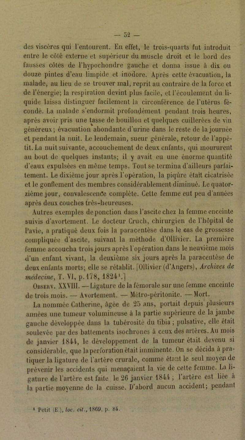 — Ô-2 — des viscères qui l’entourent. En effet, le trois-quarts fut introduit entre le coté externe et supérieur du muscle droit et le bord des fausses côtes de l’hypochondre gauche et donna issue à dix ou douze pintes d’eau limpide et inodore. Après cette évacuation, la malade, au lieu de se trouver mal, reprit au contraire de la force et de l’énergie; la respiration devint plus facile, et l’écoulement du li- quide laissa distinguer facilement la circonférence de l’utérus fé- condé. La malade s’endormit profondément pendant trois heures, après avoir pris une tasse de bonillon et quelques cuillerées de vin généreux ; évacuation abondante d’urine dans le reste de la journée et pendant la nuit. Le lendemain, sueur générale, retour de l’appé- tit. La nuit suivante, accouebement de deux enfants, qui moururent au bout de quelques instants; il y avait eu une énorme quantité d’eaux expulsées en même temps. Tout se termina d’ailleurs parfai- tement. Le dixième jour après l’opération, la piqûre était cicatrisée et le gonflement des membres considérablement diminué. Le quator- zième jour, convalescence complète. Cette femme eut peu d’années après deux couches très-heureuses. Autres exemples de ponction dans l’ascite chez la femme enceinte suivis d’avortement. Le docteur Cruch, chirurgien de l’hôpital de Pavie, a pratiqué deux fois la paracentèse dans le cas de grossesse compliquée d’ascite, suivant la méthode d’Ollivier. La première femme accoucha trois jours après l’opération dans le neuvième mois d’un enfant vivant, la deuxième six jours après la paracentèse de deux enfants morts; elle se rétablit. [Ollivier (d’Angers), Archives de médecine, T. VI, p. 178, 1824*.] Observ. XXVlll. —Ligature de la fémorale sur une femme enceinte de trois mois. — Avortement. — Métro-péritonite. —Mort. La nommée Catherine, ûgée de 25 ans, portait depuisplusieurs aimées une tumeur volumineuse à la partie sujiérieure de la jambe gauche développée dans la tubérosité du tibia ; pulsative, elle était soulevée par des battements isochrones à ceux des artères. Au mois de janvier 1844, le développement de la tumeur était devenu si considérable, que laperforation était imminente. On se décida à pra- tiquer la ligature de l’artère crurale, comme étant le seul moyen de prévenir les accidents qui menaçaient la vie de celte femme. La li- gature de l’artère est faite le 26 janvier 1844 ; 1 artère est liée à la partie moyenne de la cuisse. D’abord aucun accident; pendant ‘ Petit (E.), loc. cit., 1869, p. 84.