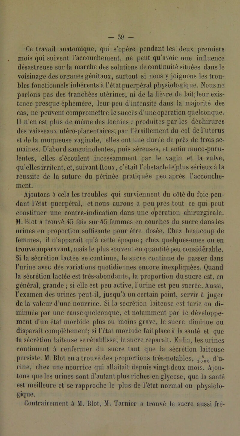 Ce travail anatomique, qui s’opère pendant les deux premiers mois qui suivent l’accouchement, ne peut qu’avoir une influence désastreuse sur la marche des solutions de continuité situées dans le voisinage des organes génitaux, surtout si nous y joignons les trou- bles fonctionnels inhérents à l’état puerpéral physiologique. Nous ne parlons pas des tranchées utérines, ni de la fièvre de lait;leur exis- tence presque éphémère, leur peu d’intensité dans la majorité des cas, ne peuvent compromettre le succès d’une opération quelconque. Il n’en est plus de même des lochies : produites par les déchirures des vaisseaux utéro-placentaires, par l’éraillement du col de l’utérus et de la muqueuse vaginale, elles ont une durée de près de trois se- maines. D’abord sanguinolentes, puis séreuses, et enfin muco-puru- lentes, elles s’écoulent incessamment par le vagin et la vulve, qu’elles irritent, et, suivant Roux, c’était l’obstacle le’plus sérieux à la réussite de la suture du périnée pratiquée peu après l’accouche- ment. Ajoutons à cela les troubles qui surviennent du côté du foie pen- dant l’état puerpéral, et nous aurons à peu près tout ce qui peut constituer une contre-indication dans une opération chirurgicale. M. Blot a trouvé 45 fois sur 45 femmes en couches du sucre dans les urines en proportion suffisante pour être dosée. Chez beaucoup de femmes, il n’apparaît qu’à cette époque ; chez quelques-unes on en trouve auparavant,mais le plus souvent en quantitépeu considérable. Si la sécrétion lactée se continue, le sucre continue de passer dans l’urine avec des variations quotidiennes encore inexpliquées. Quand la sécrétion lactée est très-abondante, la proportion du sucre est, en général, grande ; si elle est peu active, l’urine est peu sucrée. Aussi, l’examen des urines peut-il, jusqu’à un certain point, servir à juger de la valeur d’une nourrice. Si la sécrétion laiteuse est tarie ou di- minuée par une cause quelconque, et notamment par le développe- ment d’un état morbide plus ou moins grave, le sucre diminue ou disparaît complètement; si l’état morbide fait place à la santé et que la sécrétion laiteuse se rétablisse, le sucre reparaît. Enfin, les urines continuent à renfermer du sucre tant que la sécrétion laiteuse persiste. M. Blot en a trouvé des proportions très-notables, -fioQ ta u- rine, chez une nourrice qui allaitait depuis vingt-deux mois. Ajou- tons que les urines sont d’autant plus riches englycose, que la santé est meilleure et se rapproche le plus de l’état normal ou physiolo- gique. Eontrairejnent à M. Blot, M. Tarnier a trouvé le sucre aussi fré-