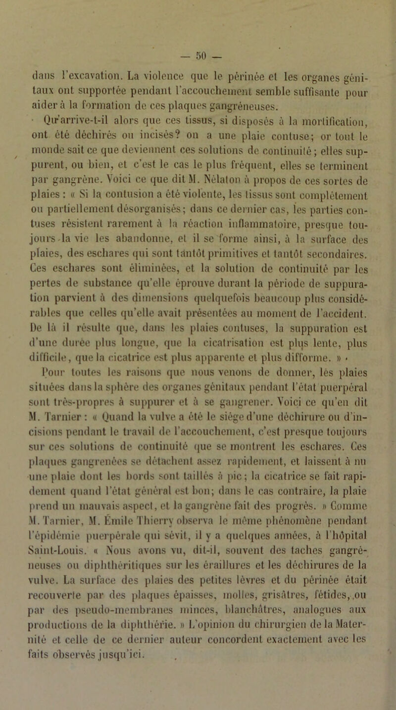 dans l’excavation. La violence que le périnée et les organes géni- taux ont supportée pendant raccouchenieni semble suffisante pour aidera la formation de ces plaques gangréneuses. Qirarrive-t-il alors que ces tissus, si disposés à la mortificalion, ont été déchirés ou incisés? on a une plaie contuse; or tout le monde sait ce que deviennent ces solutions de continuité ; elles sup- purent, ou bien, et c’est le cas le plus fréquent, elles se terminent par gangrène. Voici ce que dit M. Nélaton à propos de ces sortes de plaies : « Si la contusion a été violente, les tissus sont complètement ou partiellement désorganisés; dans ce dernier cas, les parties con- tuses résistent rarement à la réaction inflammatoire, pres(|ue tou- jours-la vie les abandonne, et il se forme ainsi, à la surface des plaies, des eschares qui sont tantôt primitives et tantôt secondaires. Ces eschares sont éliminées, et la solution de continuité par les pertes de substance qu’elle éprouve durant la période de suppura- tion parvient à des dimensions quelquefois beaucoup plus considé- rables que celles qu’elle avait présentées au moment de l’accident. De là il résulte (jue, dans les plaies contuses, la suppuration est d’une durée plus longue, que la cicatrisation est plus lente, plus difficile, que la (dcatrice est plus apparente et plus difforme. » < l'oiir toutes les raisons que nous venons de donner, lès plaies situées dans la sphère des organes génitaux pendant l’état puerpéral sont très-propres à suppurer et à se gangrener. Voici ce qu’en dit iM. Tarnier : « Quand la vulve a été le siège d’une déchirure ou d’in- cisions pendant le travail de l’accouchement, c’est presque toujours sur ces solutions de continuité (pie se montrent les eschares. Ces plaipies gangrenées se détachent assez rapidement, et laissent à nu uiK^ plaie dont les bords sont taillés à pic; la cicatrice se fait rapi- dement quand l’état général est bon; dans le cas contraire, la plaie prend un mauvais aspect, et la gangrène fait des progrès. » Gomme M. Tarnier, .M. Kmile Thierry observa le même phénomène jiendant Tépidéinie puerpérale (pii sévit, il y a quehpies années, à l'hôpital Saint-Louis. « Nous avons vu, dit-il, souvent des taches gangré- neuses ou diphthéritiques sur les éraillures et les déchirures de la vulve. La surface des plaies des petites lèvres et du périnée était recouverte par des jilaques épaisses, molles, grisâtres, fétides,.ou par des pseudo-membranes minces, blanchâtres, analogues aux productions de la diplithérie. » l/opinion du chirurgien de la .Mater- nité et celle de ce dernier auteur concordent exactement avec les faits observés jusqu’ici.