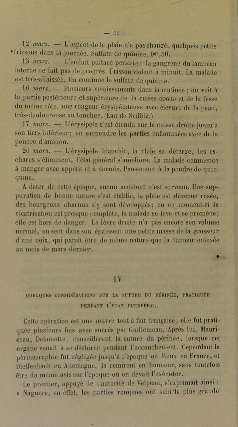 12 mars. — L'iispéct de la plaie n’a pas changé; quelques petits * frissons dans la journée. Sulfate de quinine, 0e^50. 15 mars. L enduit pultacé pevaiste ; la gangrène du lambeau interne ne fait pas de progrès. Frjssou violent à minuit. La malade est très-affaissée. On conlinue le sulfate de quinine. IG mars. — Plusieurs vomissements dans la matinée ; on voit à la partie postérieure et supérieure de la cuisse droite et de la fesse du même côté, une rougeur érysipélateuse avec élevure de la peau, trés-douloureuse au toucher. (Lan de Sedlilz.) 17 7iiars. — L’érysipèle s’est étendu sur la cuisse droite jusqu’à son tiers inférieur; on saupoudre les parties enflammées avec de la poudre d’amidon. 20 7nars. — L’érysipéle blanchit, la plaie se déterge, les es- chares s’éliminent, l’état général s’améliore. La malade commence à manger avec appétit et à dormir. Pansement à la poudre de quin- quina. A dater de cette époque, aucun accident ii’est survenu. Une sup- puration de bonne nature s’est établie, la plaie est devenue rosée, des bourgeons charnus s’y sont développés; en ce moment-ci la cicatrisation est presque complète, la malade se lève et se iiroméne; elle est hors de danger. La lèvre droite n’a pas encore son volume normal, ou sent dans son épaisseur une petite masse de la grosseur d une noix, qui parait être de même nature que la tumeur enlevée au mois de mars dernier. IV QUELQUES COXSlDÉnvTIO.NS SUR LA SUTURE DU PÉRINÉE, PRATIQUÉE PENDANT l’État puerpéral. Celte opération est une œuvre tout à fait française; elle fut prati- quée plusieurs fois avec succès par Guillemeau. Après lui, Mauri- ceau, Delaniotte, conseillèrent la suture du périnée, lorsque cet organe venait à se déchirer pendant l’accouchement. Cepeirdant la périnéoraphie fut négligée jusqu’à l’époque où houx en France, et Dielfeubach eu Allemagne, la remirent en honneur, sans toutefois être du même avis sur l’é[)0(|ue où on devait l’exécuter. Le premier, appuyé de l’autorité de Velpeau, s’exprimait ainsi ; « Naguère, en effet, les parties rompues ont subi la plus grande