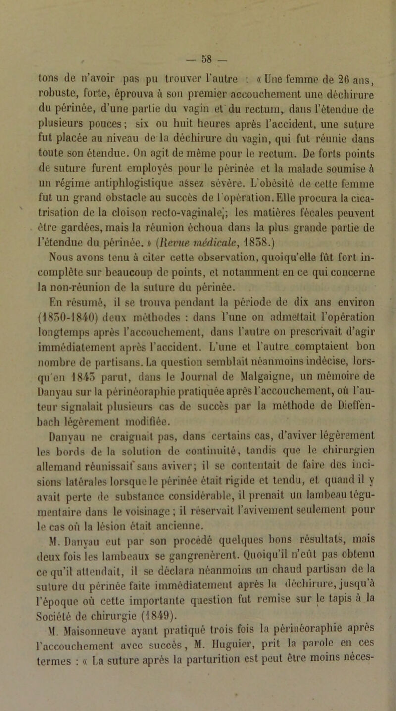 tons (le n’avoir pas pu trouver l’autre ; « Une femme de 2fi ans, robuste, forte, éprouva à son premier accouchement une clécliirure du périnée, d’une partie du vagin et du rectum,, dans l’étendue de plusieurs pouces ; six ou huit heures après l’accident, une suture fut placée au niveau de la déchirure du vagin, qui fut réunie dans toute son étendue. On agit de même pour le rectum. De forts points de suture furent employés pour le périnée et la malade soumise à un régime antiphlogistique assez sévère. L ohèsilè de cette femme fut un grand obstacle au succès de l’opération. Elle procura la cica- trisation de la cloison reclo-vaginalej; les matières fécales peuvent être gardées, mais la réunion échoua dans la plus grande partie de l’étendue du périnée. » {Revue médicale, 1858.) Nous avons tenu à citer cette observation, quoiqu’elle fût fort in- complète sur beaucoup de points, et notamment en ce qui concerne la non-réunion de la suture du périnée. En résumé, il se trouva pendant la période de dix ans environ (1850-1840) deux méthodes : dans l’une on admettait l’opération longtemps après l’accouchcinent, dans l’autre on prescrivait d’agir immédiatement après l’accident. L’une et l’antre comptaient bon nombre de partisans. La question semblait néanmoins indécise, lors- qu en 1845 parut, dans le Journal de Malgaigne, un mémoire de Danyau sur la périnéoraphie pratiquée après l’accouchement, où l’au- teur signalait plusieurs ras de succès par la méthode de Dieffen- bach légèrement modifiée. Danyau ne craignait pas, dans certains cas, d’aviver légèrement les bords de la solution de continuité, tandis que le chirurgien allemand réunissait”sans aviver; il se contentait de taire des inci- sions latérales lorsque le périnée était rigide et tendu, et quand il y avait perle de substance considérable, il prenait un lambeau légu- mentaire dans le voisinage ; il réservait l’avivenienl seulement pour le cas on la lésion était ancienne. M. Danyau eut par son procédé quelques l)ons résultats, mais deux fois les lambeaux se gangrenèrent. Quoiqu’il n’eùl pas obtenu ce qu’il attendait, il se déclara néanmoins un chaud partisan de la suture du périnée faite immédiatement après la déchirure, jusqu a l’époque où cette importante question fut remise sur le tapis a la Société de chirurgie (1849). M. Maisonneuve ayant pratiqué trois fois la périnéoraphie après raccoucliement avec succès, M. Iluguicr, prit la parole en ces termes : (( La suture après la parturition est peut être moins néces-