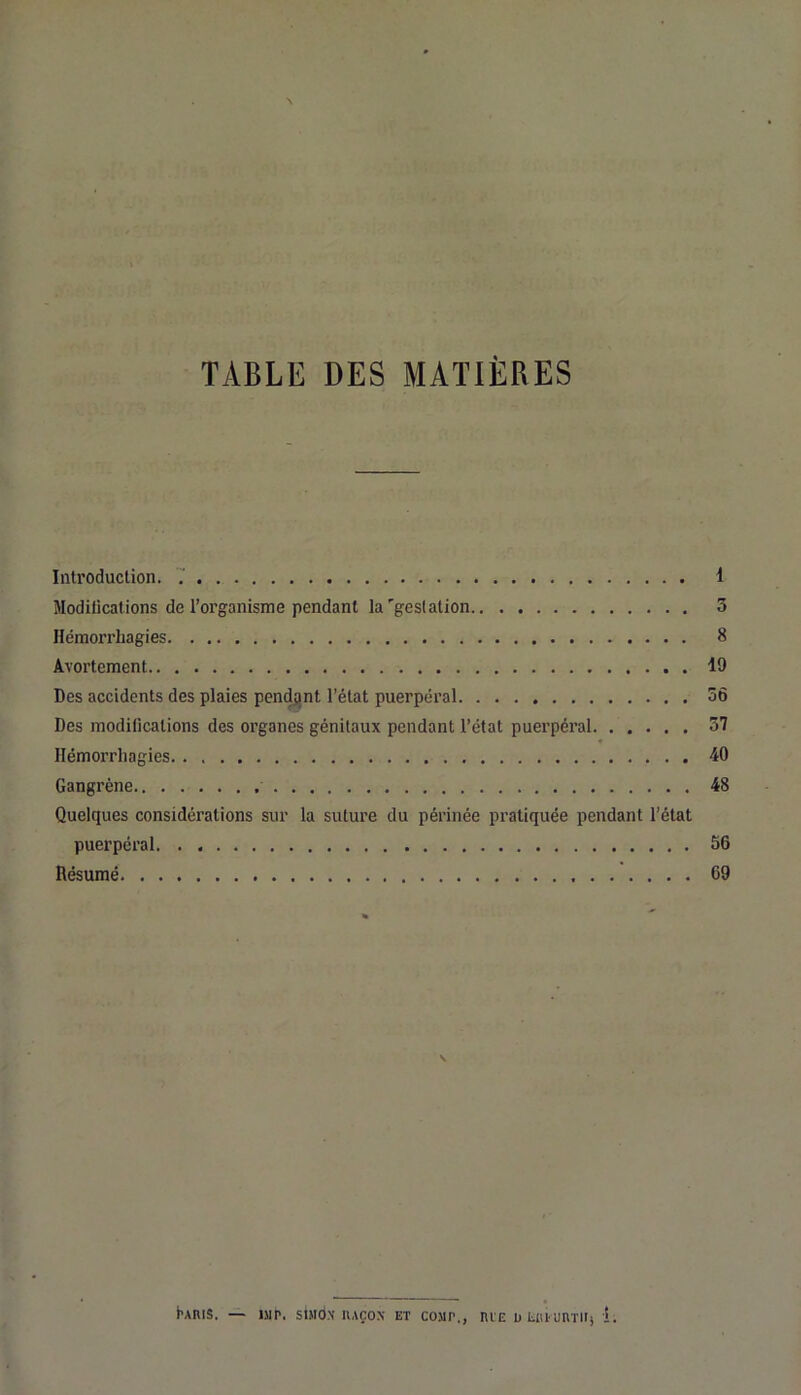 TABLE DES MATIÈRES Introduction. 7 1 Modilicalions de l’organisme pendant la'gestation 3 Hémorrhagies 8 Avortement 19 Des accidents des plaies pen^nt l’état puerpéral 56 Des modifications des organes génitaux pendant l’état puerpéral 57 ♦ Hémorrhagies 10 Gangrène 48 Quelques considérations sur la suture du périnée pratiquée pendant l’état puerpéral 56 Résumé 69 ÈAniS. — >JIP. SIMON lUÇOX ET COUP., ntE üliiUimTll) 1.