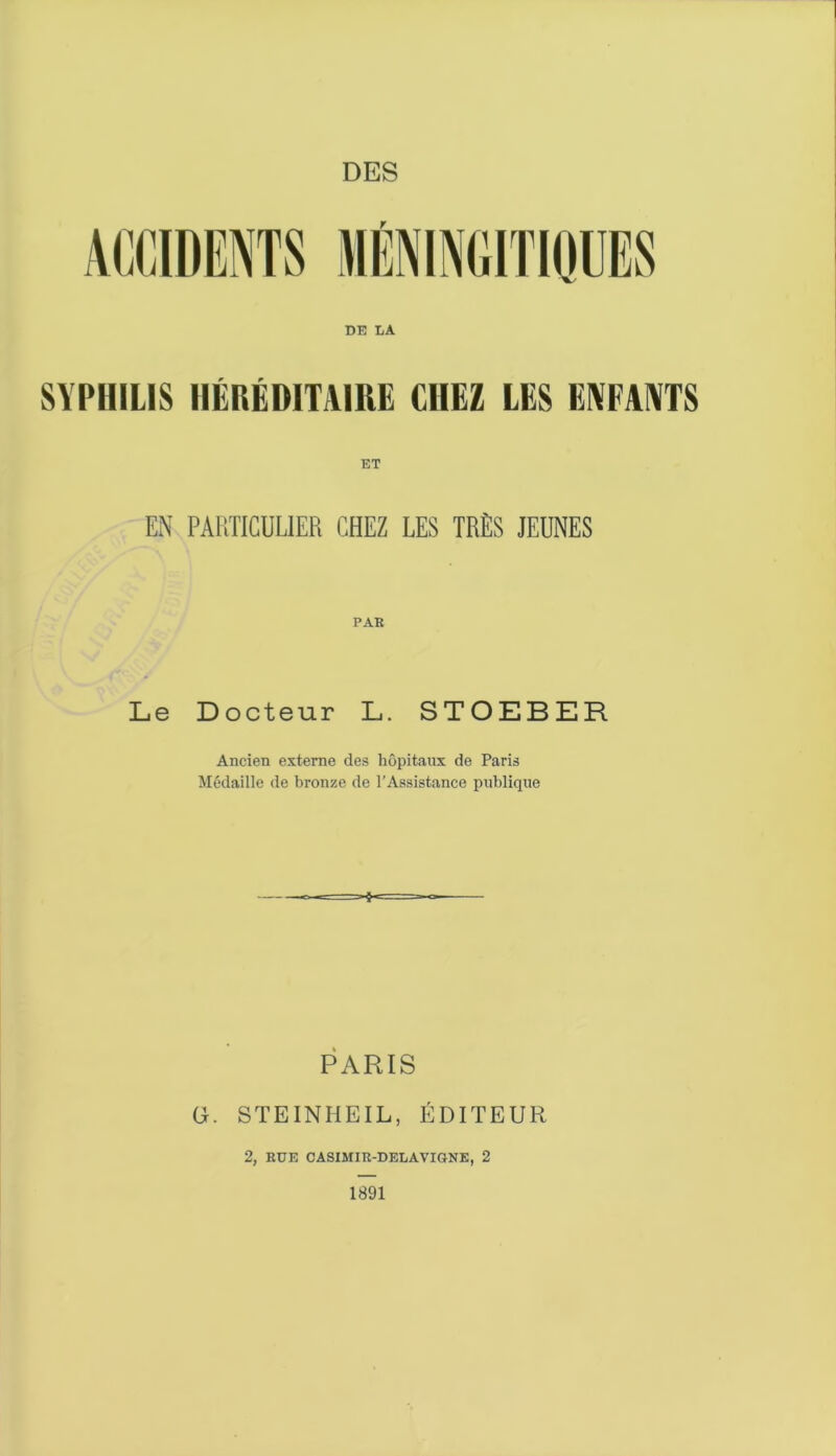 DES DE LA SYPHILIS HÉRÉDITAIRE CHEZ LES ENFANTS EN PARTICULIER CHEZ LES TRÈS JEUNES PAR Le Docteur L. STOEBER Ancien externe des hôpitaux de Paris Médaille de bronze de l'Assistance publique PARIS G. STEINHEIL, ÉDITEUR 2, RUE CASIMIR-DELAVIGNE, 2 1891