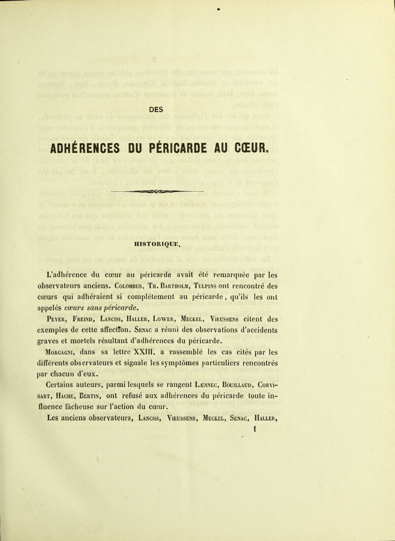 ADHÉRENCES DU PÉRICARDE AU CŒUR. HISTORIQUE» L'adhérence du cœur au péricarde avait été remarquée par les observateurs anciens. Colombus, Th. Bartholm, Tulpins ont rencontré des cœurs qui adhéraient si complètement au péricarde, qu'ils les ont appelés cœurs sans péricarde. Peyer, Freind, Lancisi, Haller, Lower, Meckel, Vieussens citent des' exemples de cette affectTon. Senac a réuni des observations d'accidents graves et mortels résultant d'adhérences du péricarde. MoRGAGiM, dans sa lettre XXIII, a rassemblé les cas cités par les différents observateurs et signale les symptômes particuliers rencontrés par chacun d'eux. Certains auteurs, parmi lesquels se rangent L^nnec, Bouillaud, Corvi- SART, Hache, Bertin, ont refusé aux adhérences du péricarde toute in- fluence fâcheuse sur l'action du cœur. Les anciens observateurs, Lancisi, Vieussens, Meckel, Senac, Haller,