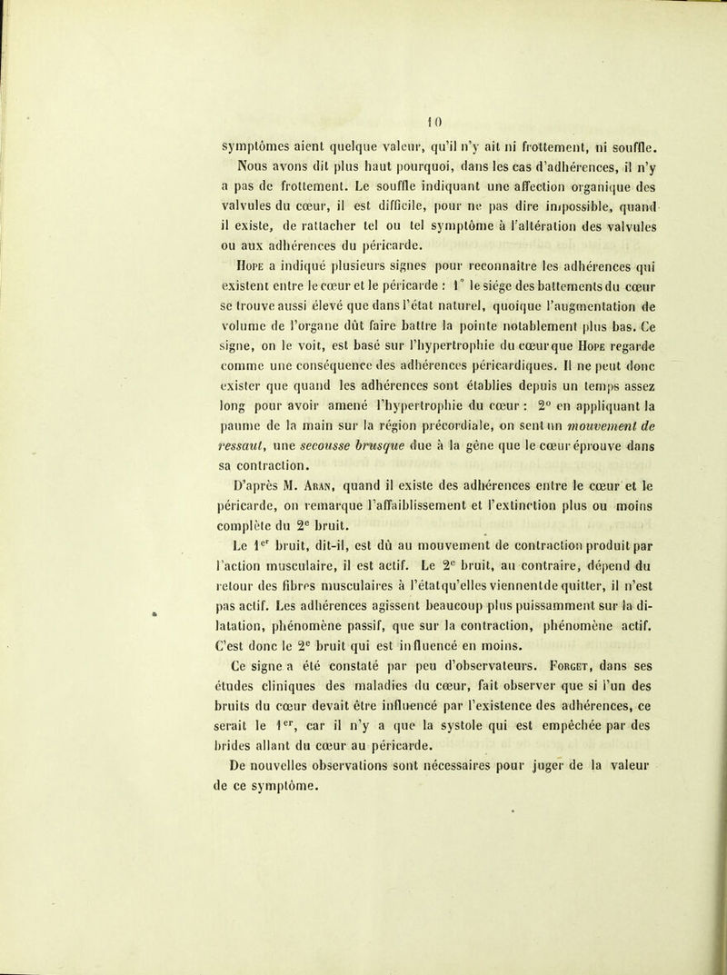 symptômes aient quelque valeur, qu'il n'y ait ni frottement, ni souffle. Nous avons dit plus haut pourquoi, dans les cas d'adhérences, il n'y a pas de frottement. Le souffle indiquant une afîection organique des valvules du cœur, il est difficile, pour ne pas dire injpossible, quand il existe, de rattacher tel ou tel symptôme à l'altération des valvules ou aux adhérences du péricarde. HoPE a indiqué plusieurs signes pour reconnaître les adhérences qui existent entre le cœur et le péricarde : 1° le siège des battements du cœur se trouve aussi élevé que dans l'état naturel, quoique l'augmentation de volume de l'organe dût faire battre la pointe notablement plus bas. Ce signe, on le voit, est basé sur l'hypertrophie ducœurque Hope regarde comme une conséquence des adhérences péricardiques. Il ne peut donc exister que quand les adhérences sont établies depuis un temps assez long pour avoir amené l'hypertrophie du cœur : 2° en appliquant la paume de la main sur la région précordiale, on sent un mouvement de ressaut, une secousse brusque due à la gène que le cœur éprouve dans sa contraction. D'après M. Aran, quand il existe des adhérences entre le cœur et le péricarde, on remarque Tafl'aiblissement et l'extinction plus ou moins complète du 2^ bruit. Le l*'' bruit, dit-il, est dû au mouvement de contraction produit par l'action musculaire, il est actif. Le 2'' bruit, au contraire, dépend du retour des fibres musculaires à l'étatqu'ellesviennentde quitter, il n'est pas actif. Les adhérences agissent beaucoup plus puissamment sur la di- latation, phénomène passif, que sur la contraction, phénomène actif. C'est donc le 2*^ bruit qui est influencé en moins. Ce signe a été constaté par peu d'observateurs. Forget, dans ses études cliniques des maladies du cœur, fait observer que si l'un des bruits du cœur devait être inflirencé par l'existence des adhérences, ce serait le l*^, car il n'y a que la systole qui est empêchée par des brides allant du cœur au péricarde. De nouvelles observations sont nécessaires pour juger de la valeur de ce symptôme.