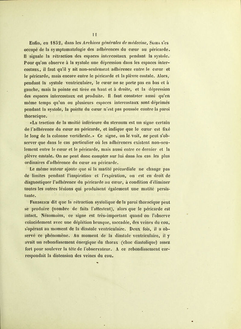 Enfin, en t8o2, dans les Archives générales de médecine, Skoda s'cs occupé de la symptomatologie des adhérences du cœur au péricarde. Il signale la rétraction des espaces intercostaux pendant la systole. Pour qu'on observe à la systole une dépression dans les espaces inter- costaux, il faut qu'il y ait non-seulement adhérence entre le cœur et le péricarde, niais encore entre le péricarde et la plèvre costale. Alors, pendant la systole ventriculaire, le cœur ne se porte pas en bas et à gauche, mais la pointe est tirée en haut et à droite, et la dépression des espaces intercostaux est produite. Il faut constater aussi qu'en même temps qu'un ou plusieurs es[)aces intercostaux sont déprimés pendant la systole, la poirtte du cœur n'est pas poussée contre la paroi thoracique. «La traction de la moitié inférieure du sternum est un signe certain de l'adhérence du cœur au péricarde, et indique que le cœur est fixé le long de la colonne vertébrale.» Ce signe, on le voit, ne peut s'ob- server que dans le cas particulier où les adhérences existent non-seu- lement entre le cœur et le péricarde, mais aussi entre ce dernier et la plèvre costale. On ne peut donc compter sur lui dans les cas les plus ordinaires d'adhérence du cœur au péricarde. Le même auteur ajoute que si la matité précordiale ne change pas de limites pendant l'inspiration et l'expiration, on est en droit de diagnostiquer l'adhérence du péricarde au cœur, à condition d'éliminer toutes les autres lésions qui produisent également une matité persis- tante. Friedreich dit que la rétraction syslolique de la paroi thoracique peut se produire (nombre de faits l'attestent), alors que le péricarde est intact. Néanmoins, ce signe est très-important quand on l'observe coïncidement avec une déplétion brusque, saccadée, des veines du cou, sopérant au moment de la diastole ventriculaire. Deux fois, il a ob- servé ce phénomène. Au moment de la diastole ventriculaire, il y avait un rebondissement énergique du thorax (choc diastolique) assez fort pour soulever la tête de l'observateur. A ce rebondissement cor- respondait la distension des veines du cou.