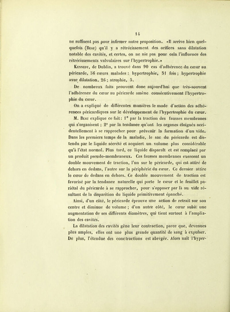 ne suffisent pas pour infirroer notre proposition. «Il arrive bien quel- quefois (Beau) qu'il y a rétrécissement des orifices sans dilatation notable des cavités, et certes, on ne nie pas pour cela l'influence des rétrécissements valvulaires sur l'hypertrophie.» Kennedy, de Dublin, a trouvé dans 90 cas d'adhérence du cœur au péricarde, 36 cœurs malades : hypertrophie, 51 fois ; hypertrophie avec dilatation, 26; atrophie, 5. De nombreux faits prouvent donc aujourd'hui que très-souvent l'adhérence du cœur au péricarde amène consécutivement l'hypertro- phie du cœur. On a expliqué de dilTérentes manières le mode d'action des adhé- rences péricardiques sur le développement de l'hypertrophie du cœur. M. Beau explique ce fait: 1° par la traction des fausses membranes qui s'organisent ; 2 par la tendance qu'ont les organes éloignés acci- dentellement à se rapprocher pour prévenir la formation d'un vide. Dans les premiers temps de la maladie, le sac du péricarde est dis- tendu par le liquide sécrété et acquiert un volume plus considérable qu'à l'état normal. Plus tard, ce liquide disparaît et est remplacé par un produit pseudo-membraneux. Ces fausses membranes exercent un double mouvement de traction, l'un sur le péricarde, qui est attiré de dehors en dedans, l'autre sur la périphérie du cœur. Ce dernier attire le cœur de dedans en dehors. Ce double mouvement de traction est favorisé par la tendance naturelle qui porte le cœur et le feuillet pa- riétal du péricarde à se rapprocher, pour s'opposer par là au vide ré- sultant de la disparition du liquide primitivement épanché. Ainsi, d'un côté, le péricarde éprouve une action de retrait sur son centre et diminue de volume ; d'un autre côté, le cœur subit une augmentation de ses différents diamètres, qui tient surtout à l'amplia- tion des cavités. La dilatation des cavités gêne leur contraction, parce que, devenues plus amples, elles ont une plus grande quantité de sang à expulser. De plus, l'étendue des conctractions est abrégée. Alors naît l'hyper-