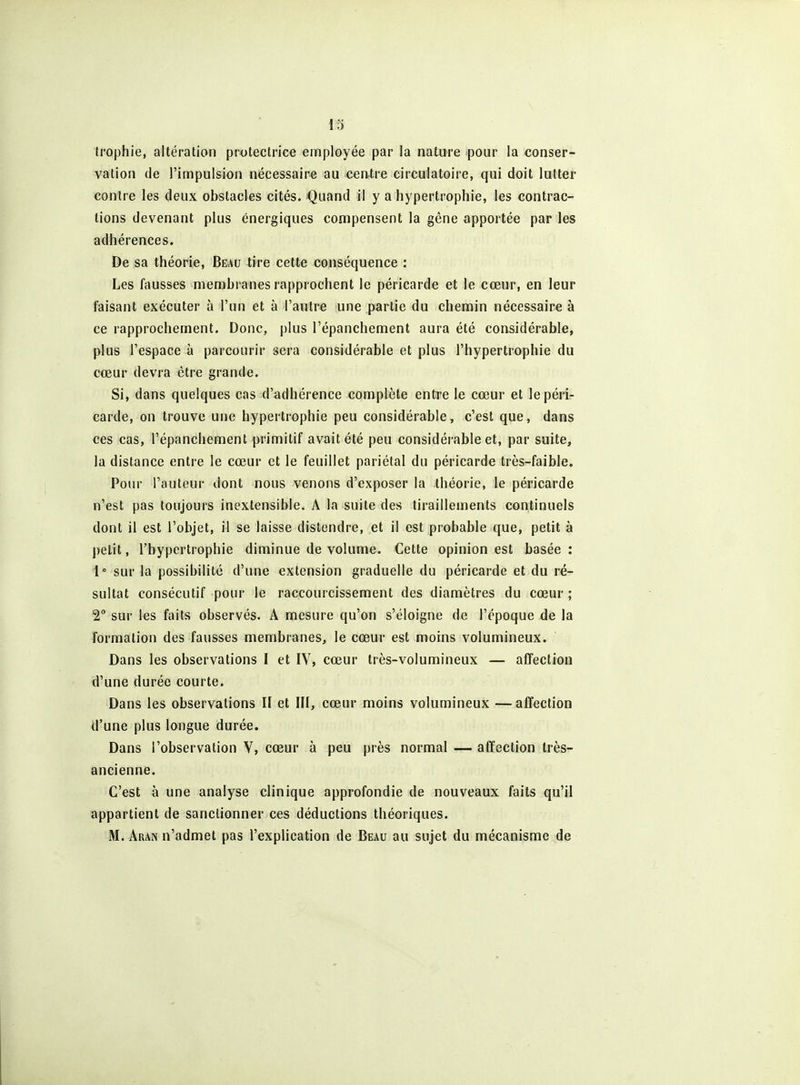trophie, altération protectrice employée par la nature pour la conser- vation de l'impulsion nécessaire au centre circulatoire, qui doit lutter contre les deux obstacles cités. Quand il y a hypertrophie, les contrac- tions devenant plus énergiques compensent la gêne apportée par les adhérences. De sa théorie. Beau tire cette conséquence : Les fausses membranes rapprochent le péricarde et le cœur, en leur faisant exécuter à l'un et à l'autre une partie du chemin nécessaire à ce rapprochement. Donc, plus l'épanchement aura été considérable, plus l'espace à parcourir sera considérable et plus l'hypertrophie du cœur devra être grande. Si, dans quelques cas d'adhérence complète entre le cœur et le péri- carde, on trouve une hypertrophie peu considérable, c'est que, dans ces cas, l'épanchement primitif avait été peu considérable et, par suite, la distance entre le cœur et le feuillet pariétal du péricarde très-faible. Pour l'auteur dont nous venons d'exposer la théorie, le péricarde n'est pas toujours inextensible. A la suite des tiraillements continuels dont il est l'objet, il se laisse distendre, et il est probable que, petit à petit, l'hypertrophie diminue de volume. Cette opinion est basée : 1° sur la possibilité d'une extension graduelle du péricarde et du ré- sultat consécutif pour le raccourcissement des diamètres du cœur ; 2° sur les faits observés. A mesure qu'on s'éloigne de l'époque de la formation des fausses membranes, le cœur est moins volumineux. Dans les observations I et IV, cœur très-volumineux — afîection d'une durée courte. Dans les observations II et III, cœur moins volumineux —affection d'une plus longue durée. Dans l'observation V, cœur à peu près normal — affection très- ancienne. C'est à une analyse clinique approfondie de nouveaux faits qu'il appartient de sanctionner ces déductions théoriques. M. Aran n'admet pas l'explication de Beau au sujet du mécanisme de