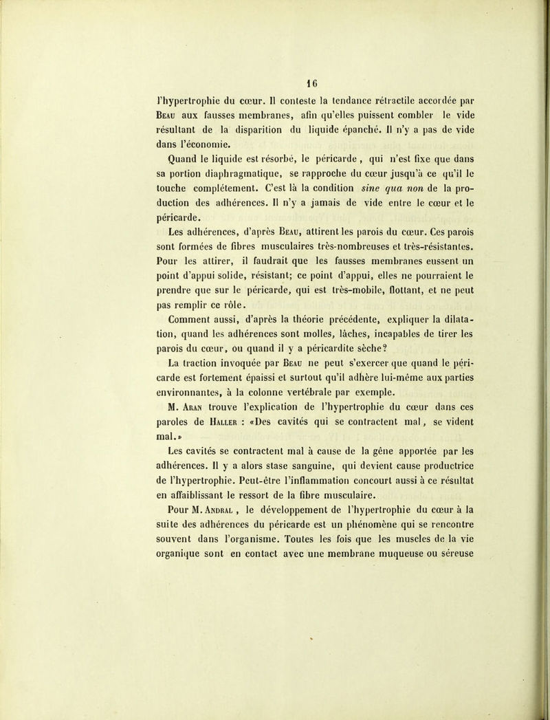 l'hypertrophie du cœur. Il conteste la tendance rétractile accordée par Beau aux fausses membranes, afin qu'elles puissent combler le vide résultant de la disparition du liquide épanché, il n'y a pas de vide dans l'économie. Quand le liquide est résorbé, le péricarde , qui n'est fixe que dans sa portion diaphraginatique, se rapproche du cœur jusqu'à ce qu'il le touche complètement. C'est là la condition sine qua non de la pro- duction des adhérences. Il n'y a jamais de vide entre le cœur et le péricarde. Les adhérences, d'après Beau, attirent les parois du cœur. Ces parois sont formées de fibres musculaires très-nombreuses et très-résistantes. Pour les attirer, il faudrait que les fausses membranes eussent un point d'appui solide, résistant; ce point d'appui, elles ne pourraient le prendre que sur le péricarde, qui est très-mobile, flottant, et ne peut pas remplir ce rôle. Comment aussi, d'après la théorie précédente, expliquer la dilata- tion, quand les adhérences sont molles, lâches, incapables de tirer les parois du cœur, ou quand il y a péricardite sèche? La traction invoquée par Beau ne peut s'exercer que quand le péri- carde est fortement épaissi et surtout qu'il adhère lui-même aux parties environnantes, à la colonne vertébrale par exemple. M. Aran trouve l'explication de l'hypertrophie du cœur dans ces paroles de Haller : «Des cavités qui se contractent mal, se vident mal.» Les cavités se contractent mal à cause de la gêne apportée par les adhérences. Il y a alors stase sanguine, qui devient cause productrice de l'hypertrophie. Peut-être l'inflammation concourt aussi à ce résultat en affaiblissant le ressort de la fibre musculaire. Pour M. Andral , le développement de l'hypertrophie du cœur à la suite des adhérences du péricarde est un phénomène qui se rencontre souvent dans l'organisme. Toutes les fois que les muscles de la vie organique sont en contact avec une membrane muqueuse ou séreuse