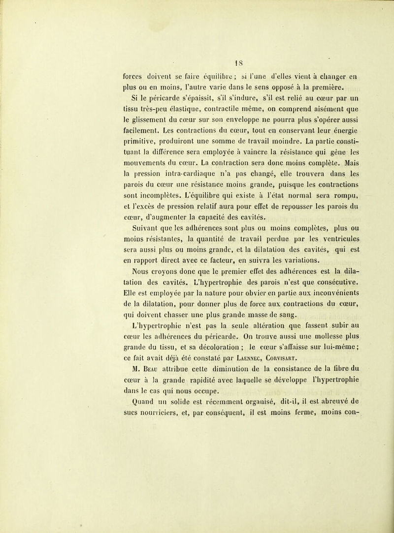 forces doivent se faire équilibre ; si l'une d'elles vient à changer en plus ou en moins, l'autre varie dans le sens opposé à la première. Si le péricarde s'épaissit, s'il s'indure, s'il est relié au cœur par un lissu très-peu élastique, contractile même, on comj)rend aisément que le glissement du cœur sur son enveloppe ne pourra plus s'opérer aussi facilement. Les contractions du cœur, tout en conservant leur énergie primitive, produiront une somme de travail moindre. La partie consti- tuant la différence sera employée à vaincre la résistance qui gêne les mouvements du cœur. La contraction sera donc moins complète. Mais la pression intra-cardiaque n'a pas changé, elle trouvera dans les parois du cœur une résistance moins grande, puisque les contractions sont incomplètes. L'équilibre qui existe à l'état normal sera rompu, et l'excès de pression relatif aura pour effet de repousser les parois du cœur, d'augmenter la capacité des cavités. Suivant que les adhérences sont plus ou moins complètes, plus ou moins résistantes, la quantité de travail perdue par les ventricules sera aussi plus ou moins grande, et la dilatation des cavités, qui est en rapport direct avec ce facteur, en suivra les variations. Nous croyons donc que le premier effet des adhérences est la dila- tation des cavités. L'hypertrophie des parois n'est que consécutive. Elle est employée par la nature pour obvier en partie aux inconvénients de la dilatation, pour donner plus de force aux contractions du cœur, qui doivent chasser une plus grande masse de sang. L'hypertrophie n'est pas la seule altération que fassent subir au cœur les adhérences du péricarde. On trouve aussi une mollesse plus grande du tissu, et sa décoloration ; le cœur s'affaisse sur lui-même; ce fait avait déjà été constaté par Laennec, Corvisart. M. Beau attribue cette diminution de la consistance de la fibre du cœur à la grande rapidité avec laquelle se développe l'hypertrophie dans le cas qui nous occupe. Quand un solide est récemment organisé, dit-il, il est abreuvé de sucs nourriciers, et, par conséquent, il est moins ferme, moins con-