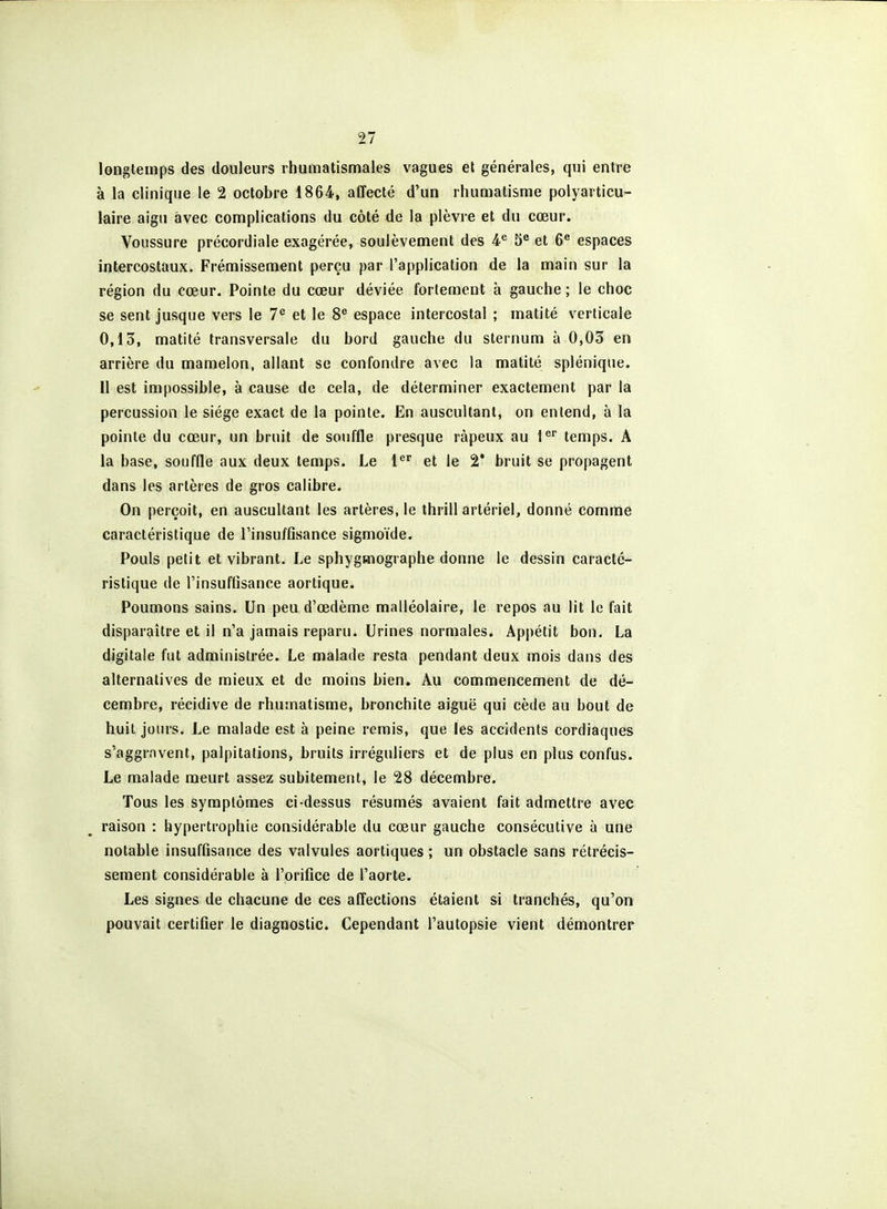 longtemps des douleurs rhumatismales vagues el générales, qui entre à la clinique le 2 octobre ISôi, affecté d'un rhumatisme polyarticu- laire aigu avec complications du côté de la plèvre et du cœur. Voussure précordiale exagérée, soulèvement des 5® et 6^ espaces intercostaux. Frémissement perçu par l'application de la main sur la région du cœur. Pointe du cœur déviée fortement à gauche ; le choc se sent jusque vers le 7*^ et le 8^ espace intercostal ; matité verticale 0,13, matité transversale du bord gauche du sternum à 0,03 en arrière du mamelon, allant se confondre avec la matité splénique. Il est impossible, à cause de cela, de déterminer exactement par la percussion le siège exact de la pointe. En auscultant, on entend, à la pointe du cœur, un bruit de souffle presque râpeux au l^' temps. A la base, souffle aux deux temps. Le l^ et le 2* bruit se propagent dans les artères de gros calibre. On perçoit, en auscultant les artères, le thrill artériel, donné comme caractéristique de l'insuffisance sigmoïde. Pouls petit et vibrant. Le sphygmographe donne le dessin caracté- ristique de l'insuffisance aortique. Poumons sains. Un peu d'œdème malléolaire, le repos au lit le fait disparaître et il n'a jamais reparu. Urines normales. Api)étit bon. La digitale fut administrée. Le malade resta pendant deux mois dans des alternatives de mieux et de moins bien. Au commencement de dé- cembre, récidive de rhumatisme, bronchite aiguë qui cède au bout de huit jours. Le malade est à peine remis, que les accidents cordiaques s'aggravent, palpitations, bruits irréguliers et de plus en plus confus. Le malade meurt assez subitement, le 28 décembre. Tous les symptômes ci-dessus résumés avaient fait admettre avec raison : hypertrophie considérable du cœur gauche consécutive à une notable insuffisance des valvules aortiques ; un obstacle sans rétrécis- sement considérable à l'orifice de l'aorte. Les signes de chacune de ces affections étaient si tranchés, qu'on pouvait certifier le diagnostic. Cependant l'autopsie vient démontrer