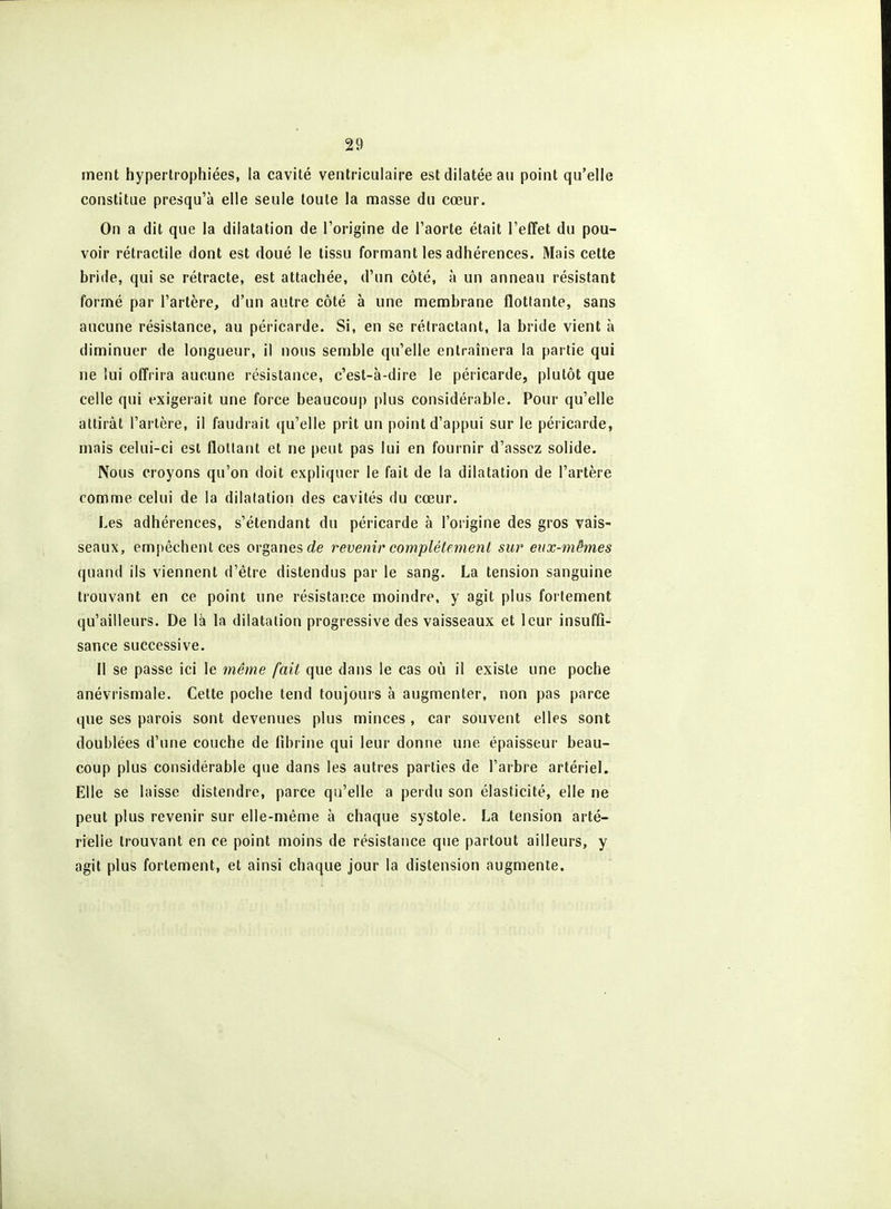 ment hypertrophiées, la cavité veiitricuiaire est dilatée au point qu'elle constitue presqu'à elle seule toute la masse du cœur. On a dit que la dilatation de l'origine de l'aorte était l'effet du pou- voir rétractile dont est doué le tissu formant les adhérences. Mais cette bride, qui se rétracte, est attachée, d'un côté, à un anneau résistant formé par l'artère, d'un autre côté à une membrane flottante, sans aucune résistance, au péricarde. Si, en se rétractant, la bride vient à diminuer de longueur, il nous semble qu'elle entraînera la partie qui ne lui offrira aucune résistance, c'est-à-dire le péricarde, plutôt que celle qui exigerait une force beaucoup plus considérable. Pour qu'elle attirât l'artère, il faudrait qu'elle prit un point d'appui sur le péricarde, mais celui-ci est flottant et ne peut pas lui en fournir d'assez solide. Nous croyons qu'on doit expliquer le fait de la dilatation de l'artère comme celui de la dilatation des cavités du cœur. Les adhérences, s'étendant du péricarde à l'origine des gros vais- seaux, empêchent ces organes cJe revenir complètement sur eux-mêmes quand ils viennent d'être distendus par le sang. La tension sanguine trouvant en ce point une résistance moindre, y agit plus fortement qu'ailleurs. De là la dilatation progressive des vaisseaux et leur insuffi- sance successive. Il se passe ici le i7iême fait que dans le cas où il existe une poche anévrismale. Cette poche tend toujours à augmenter, non pas parce que ses parois sont devenues plus minces, car souvent elles sont doublées d'une couche de fibrine qui leur donne une épaisseur beau- coup plus considérable que dans les autres parties de l'arbre artériel.. Elle se laisse distendre, parce qu'elle a perdu son élasticité, elle ne peut plus revenir sur elle-même à chaque systole. La tension arté- rielle trouvant en ce point moins de résistance que partout ailleurs, y agit plus fortement, et ainsi chaque jour la distension augmente.