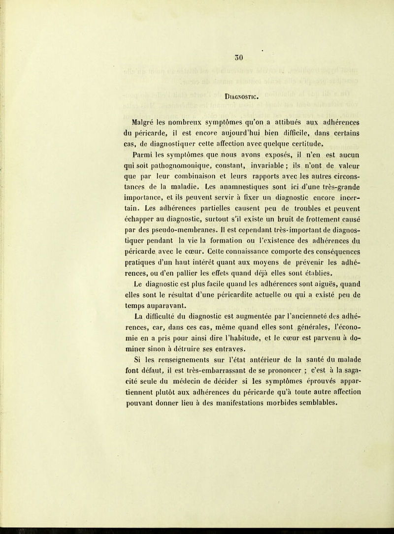 Diagnostic. Malgré les nombreux symptômes qu'on a attibués aux adhérences du péricarde, il est encore aujourd'hui bien difficile, dans certains cas, de diagnostiquer cette affection avec quelque certitude. Parmi les symptômes que nous avons exposés, il n'en est aucun qui soit pathognomonique, constant, invariable ; ils n'ont de valeur que par leur combinaison et leurs rapports avec les autres circons- tances de la maladie. Les anamnestiques sont ici d'une très-grande importance, et ils peuvent servir à fixer un diagnostic encore incer- tain. Les adhérences partielles causent peu de troubles et peuvent échapper au diagnostic, surtout s'il existe un bruit de frottement causé par des pseudo-membranes. Il est cependant très-important de diagnos- tiquer pendant la vie la formation ou l'existence des adhérences du péricarde avec le cœur. Celte connaissance comporte des conséquences pratiques d'un haut intérêt quant aux moyens de prévenir les adhé- rences, ou d'en pallier les effets quand déjà elles sont établies. Le diagnostic est plus facile quand les adhérences sont aiguës, quand elles sont le résultat d'une péricardite actuelle ou qui a existé peu de temps auparavant. La difficulté du diagnostic est augmentée par l'ancienneté des adhé- rences, car, dans ces cas, même quand elles sont générales, l'écono- mie en a pris pour ainsi dire l'habitude, et le cœur est parvenu à do- miner sinon à détruire ses entraves. Si les renseignements sur l'état antérieur de la santé du malade font défaut, il est très-embarrassant de se prononcer ; c'est à la saga- cité seule du médecin de décider si les symptômes éprouvés appar- tiennent plutôt aux adhérences du péricarde qu'à toute autre affection pouvant donner lieu à des manifestations morbides semblables.