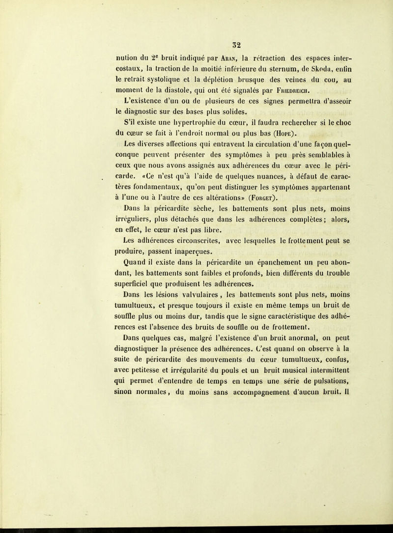 nulion du 2^ bruit indiqué par âran, la rétraclion des espaces inter- costaux, la traction de la moitié inférieure du sternum, de Skoda, enfin le retrait systolique et la déplétion brusque des veines du cou, au moment de la diastole, qui ont été signalés par Friedreich. L'existence d'un ou de plusieurs de ces signes permettra d'asseoir le diagnostic sur des bases plus solides. S'il existe une hypertrophie du cœur, il faudra rechercher si le choc du cœur se fait à l'endroit normal ou plus bas (Hope). Les diverses affections qui entravent la circulation d'une façon quel- conque peuvent présenter des symptômes à peu près semblables à ceux que nous avons assignés aux adhérences du cœur avec le péri- carde. «Ce n'est qu'à l'aide de quelques nuances, à défaut de carac- tères fondamentaux, qu'on peut distinguer les symptômes appartenant à l'une ou à l'autre de ces altérations» (Forget). Dans la péricardite sèche, les battements sont plus nets, moins irréguliers, plus détachés que dans les adhérences complètes ; alors, en effet, le cœur n'est pas libre. Les adhérences circonscrites, avec lesquelles le frottement peut se produire, passent inaperçues. Quand il existe dans la péricardite un épanchement un peu abon- dant, les battements sont faibles et profonds, bien différents du trouble superficiel que produisent les adhérences. Dans les lésions valvulaires , les battements sont plus nets, moins tumultueux, et presque toujours il existe en même temps un bruit de souffle plus ou moins dur, tandis que le signe caractéristique des adhé- rences est l'absence des bruits de souffle ou de frottement. Dans quelques cas, malgré l'existence d'un bruit anormal, on peut diagnostiquer la présence des adhérences. C'est quand on observe à la suite de péricardite des mouvements du cœur tumultueux, confus, avec petitesse et irrégularité du pouls et un bruit musical intermittent qui permet d'entendre de temps en temps une série de pulsations, sinon normales, du moins sans accompagnement d'aucun bruit. Il