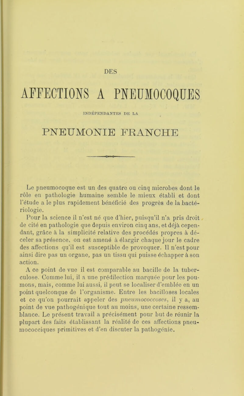 AFFECTIONS A PNEUMOCOQUES INDÉPENDANTES DE LA PNEUMONIE FRANCHE Le pneumocoque est un des quatre ou cinq microbes dont le rôle en pathologie humaine semble le mieux établi et dont l’étude a le plus rapidement bénéficié des progrès de la bacté- riologie. Pour la science il n’est né que d’hier, puisqu’il n’a pris droit de cité en pathologie que depuis environ cinq ans, et déjà cepen- dant, grâce à la simplicité relative des procédés propres à dé- celer sa présence, on est amené à élargir chaque jour le cadre désaffections qu’il est susceptible de provoquer. 11 n’est pour ainsi dire pas un organe, pas un tissu qui puisse échapper à son action. A ce point de vue il est comparable au bacille de la tuber- culose. Comme lui, il a une prédilection marquée pour les pou- mons, mais, comme lui aussi, il peut se localiser d’emblée en un point quelconque de l’organisme. Entre les bacilloses locales et ce qu’on pourrait appeler des imeumococcoses, il y a, au point de vue pathogénique tout au moins, une certaine ressem- blance. Le présent travail a précisément pour but de réunir la plupart des faits établissant la réalité de ces affections pneu- rnococciques primitives et d’en discuter la pathogénie.