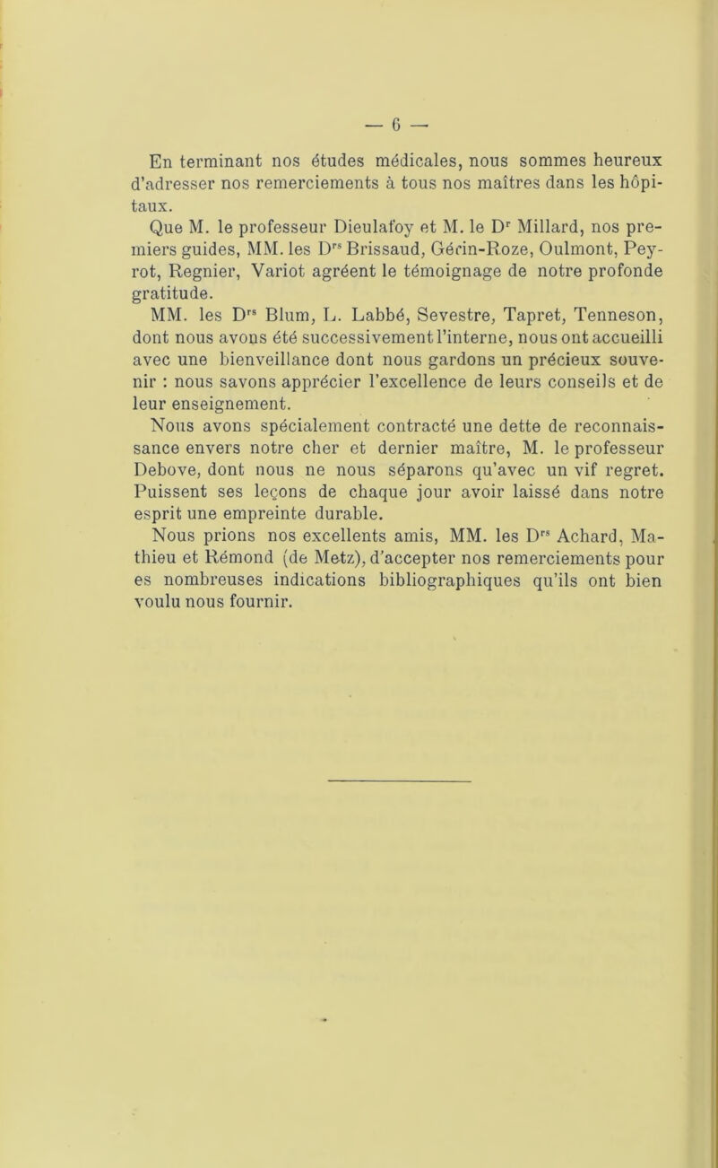 En terminant nos études médicales, nous sommes heureux d’adresser nos remerciements à tous nos maîtres dans les hôpi- taux. Que M. le professeur Dieulat'oy et M. le Dr Millard, nos pre- miers guides, MM. les Drs Brissaud, Gérin-Roze, Oulmont, Pey- rot, Regnier, Variot agréent le témoignage de notre profonde gratitude. MM. les Drs Blum, L. Labbé, Sevestre, Tapret, Tenneson, dont nous avons été successivement l’interne, nous ont accueilli avec une bienveillance dont nous gardons un précieux souve- nir : nous savons apprécier l’excellence de leurs conseils et de leur enseignement. Nous avons spécialement contracté une dette de reconnais- sance envers notre cher et dernier maître, M. le professeur Debove, dont nous ne nous séparons qu’avec un vif regret. Puissent ses leçons de chaque jour avoir laissé dans notre esprit une empreinte durable. Nous prions nos excellents amis, MM. les Drs Achard, Ma- thieu et Rémond (de Metz), d’accepter nos remerciements pour es nombreuses indications bibliographiques qu’ils ont bien voulu nous fournir.