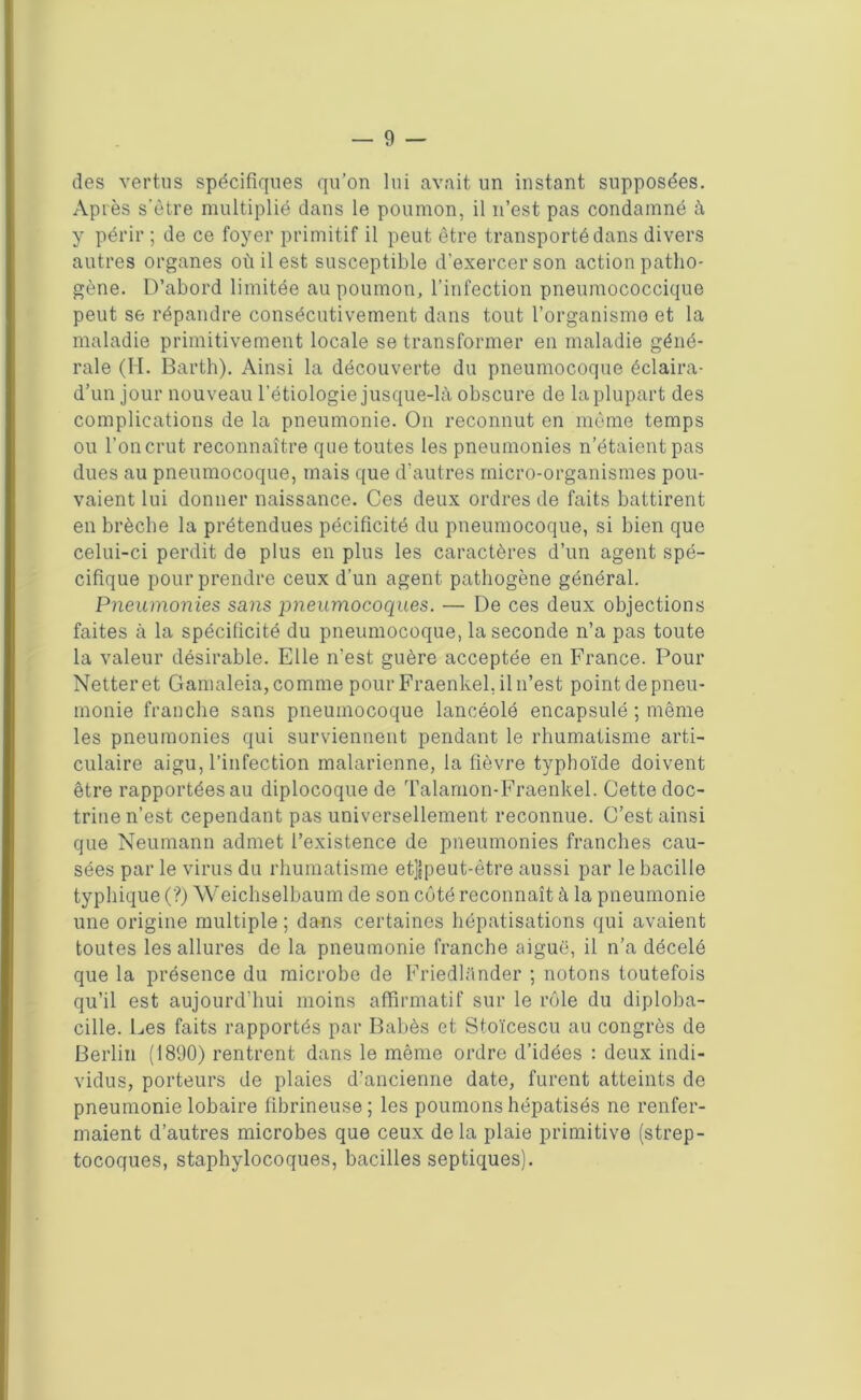 des vertus spécifiques qu’on lui avait un instant supposées. Après s’être multiplié dans le poumon, il n’est pas condamné à y périr ; de ce foyer primitif il peut être transporté dans divers autres organes où il est susceptible d’exercer son action patho- gène. D’abord limitée au poumon, l’infection pneumococcique peut se répandre consécutivement dans tout l’organisme et la maladie primitivement locale se transformer en maladie géné- rale (H. Barth). Ainsi la découverte du pneumocoque éclaira- d’un jour nouveau l’étiologie jusque-là obscure de la plupart des complications de la pneumonie. On reconnut en même temps ou l’on crut reconnaître que toutes les pneumonies n’étaient pas dues au pneumocoque, mais que d’autres micro-organismes pou- vaient lui donner naissance. Ces deux ordres de faits battirent en brèche la prétendues pécificité du pneumocoque, si bien que celui-ci perdit de plus en plus les caractères d’un agent spé- cifique pour prendre ceux d’un agent pathogène général. Pneumonies sans pneumocoques. — De ces deux objections faites à la spécificité du pneumocoque, la seconde n’a pas toute la valeur désirable. Elle n’est guère acceptée en France. Pour Netter et Gamaleia, comme pour Fraenkel.il n’est point de pneu- monie franche sans pneumocoque lancéolé encapsulé ; même les pneumonies qui surviennent pendant le rhumatisme arti- culaire aigu, l’infection malarienne, la fièvre typhoïde doivent être rapportées au diplocoque de Talamon-Fraenkel. Cette doc- trine n’est cependant pas universellement reconnue. C’est ainsi que Neumann admet l’existence do pneumonies franches cau- sées par le virus du rhumatisme et]|peut-être aussi par le bacille typhique (?) Weichselbaum de son côté reconnaît à la pneumonie une origine multiple ; dans certaines hépatisations qui avaient toutes les allures de la pneumonie franche aiguë, il n’a décelé que la présence du microbe de Friedlànder ; notons toutefois qu’il est aujourd’hui moins affirmatif sur le rôle du diploba- cille. Des faits rapportés par Babès et Stoïcescu au congrès de Berlin (1890) rentrent dans le même ordre d’idées : deux indi- vidus, porteurs de plaies d’ancienne date, furent atteints de pneumonie lobaire fibrineuse ; les poumons hépatisés ne renfer- maient d’autres microbes que ceux de la plaie primitive (strep- tocoques, staphylocoques, bacilles septiques).